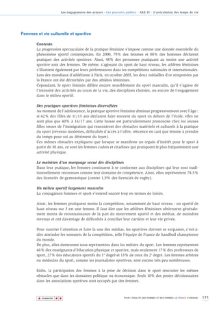 Les engagements des acteurs - Les pouvoirs publics - AXE IV - L’articulation des temps de vie




Femmes et vie culturelle et sportive

        Contexte
        La progression spectaculaire de la pratique féminine s’impose comme une donnée essentielle du
        phénomène sportif contemporain. En 2000, 79% des femmes et 88% des hommes déclarent
        pratiquer des activités sportives. Ainsi, 48% des personnes pratiquant au moins une activité
        sportive sont des femmes. De même, s’agissant du sport de haut niveau, les athlètes féminines
        s’illustrent également par leurs performances dans les compétitions nationales et internationales.
        Lors des mondiaux d’athlétisme à Paris, en octobre 2003, les deux médailles d’or remportées par
        la France ont été décrochées par des athlètes féminines.
        Cependant, le sport féminin diffère encore sensiblement du sport masculin, qu’il s’agisse de
        l’intensité des activités au cours de la vie, des disciplines choisies, ou encore de l’engagement
        dans le milieu sportif.

        Des pratiques sportives féminines diversifiées
        Au moment de l’adolescence, la pratique sportive féminine diminue progressivement avec l’âge :
        si 62% des filles de 11/13 ans déclarent faire souvent du sport en dehors de l’école, elles ne
        sont plus que 40% à 16/17 ans. Cette baisse est particulièrement prononcée chez les jeunes
        filles issues de l’immigration qui rencontrent des obstacles matériels et culturels à la pratique
        du sport (revenus modestes, difficultés d’accès à l’offre, réticence en tant que femme à prendre
        du temps pour soi au détriment du foyer).
        Ces mêmes obstacles expliquent que lorsque se manifeste un regain d’intérêt pour le sport à
        partir de 30 ans, ce sont les femmes cadres et citadines qui pratiquent le plus fréquemment une
        activité physique.

        Le maintien d’un marquage sexué des disciplines
        Dans leur pratique, les femmes continuent à se conformer aux disciplines qui leur sont tradi-
        tionnellement reconnues comme leur domaine de compétence. Ainsi, elles représentent 78,5%
        des licenciés de gymnastique (contre 1,9% des licenciés de rugby).

        Un milieu sportif largement masculin
        La conjugaison femmes et sport s’entend encore trop en termes de loisirs.

        Ainsi, les femmes pratiquent moins la compétition, notamment de haut niveau : un sportif de
        haut niveau sur 3 est une femme. Il faut dire que les athlètes féminines obtiennent générale-
        ment moins de reconnaissance de la part du mouvement sportif et des médias, de moindres
        revenus et ont davantage de difficultés à concilier leur carrière et leur vie privée.

        Pour susciter l’attention et faire la une des médias, les sportives doivent se surpasser, c’est-à-
        dire atteindre les sommets de la compétition, telle l’équipe de France de handball championne
        du monde.
        De plus, elles demeurent sous-représentées dans les métiers du sport. Les femmes représentent
        46% des enseignants d’éducation physique et sportive, mais seulement 17% des professeurs de
        sport, 27% des éducateurs sportifs du 1er degré et 15% de ceux du 2e degré. Les femmes arbitres
        ou médecins du sport, comme les journalistes sportives, sont encore très peu nombreuses.

        Enfin, la participation des femmes à la prise de décision dans le sport rencontre les mêmes
        obstacles que dans les domaines politique ou économique. Seuls 10% des postes décisionnaires
        dans les associations sportives sont occupés par des femmes.



        ▲                                                                                                                           171
                       ▲
                           ▲




            SOMMAIRE                                                 POUR L’ÉGALITÉ DES HOMMES ET DES FEMMES, LA FRANCE S’ENGAGE.
 