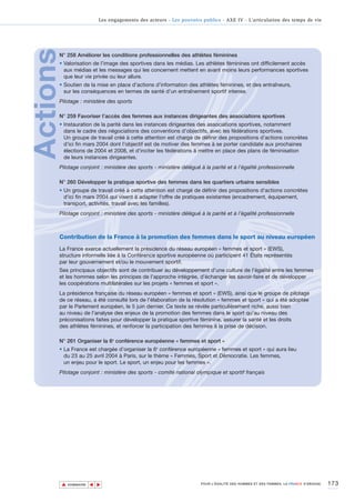 Les engagements des acteurs - Les pouvoirs publics - AXE IV - L’articulation des temps de vie




Actions
      N° 258 Améliorer les conditions professionnelles des athlètes féminines
      • Valorisation de l’image des sportives dans les médias. Les athlètes féminines ont difficilement accès
        aux médias et les messages qui les concernent mettent en avant moins leurs performances sportives
        que leur vie privée ou leur allure.
      • Soutien de la mise en place d’actions d’information des athlètes féminines, et des entraîneurs,
        sur les conséquences en termes de santé d’un entraînement sportif intense.
      Pilotage : ministère des sports

      N° 259 Favoriser l’accès des femmes aux instances dirigeantes des associations sportives
      • Instauration de la parité dans les instances dirigeantes des associations sportives, notamment
        dans le cadre des négociations des conventions d’objectifs, avec les fédérations sportives.
        Un groupe de travail créé à cette attention est chargé de définir des propositions d'actions concrètes
        d'ici fin mars 2004 dont l'objectif est de motiver des femmes à se porter candidate aux prochaines
        élections de 2004 et 2008, et d'inciter les fédérations à mettre en place des plans de féminisation
        de leurs instances dirigeantes.
      Pilotage conjoint : ministère des sports - ministère délégué à la parité et à l’égalité professionnelle

      N° 260 Développer la pratique sportive des femmes dans les quartiers urbains sensibles
      • Un groupe de travail créé à cette attention est chargé de définir des propositions d'actions concrètes
        d'ici fin mars 2004 qui visent à adapter l'offre de pratiques existantes (encadrement, équipement,
        transport, activités, travail avec les familles).
      Pilotage conjoint : ministère des sports - ministère délégué à la parité et à l’égalité professionnelle



      Contribution de la France à la promotion des femmes dans le sport au niveau européen
      La France exerce actuellement la présidence du réseau européen « femmes et sport » (EWS),
      structure informelle liée à la Conférence sportive européenne où participent 41 États représentés
      par leur gouvernement et/ou le mouvement sportif.
      Ses principaux objectifs sont de contribuer au développement d’une culture de l’égalité entre les femmes
      et les hommes selon les principes de l’approche intégrée, d’échanger les savoir-faire et de développer
      les coopérations multilatérales sur les projets « femmes et sport ».
      La présidence française du réseau européen « femmes et sport » (EWS), ainsi que le groupe de pilotage
      de ce réseau, a été consulté lors de l'élaboration de la résolution « femmes et sport » qui a été adoptée
      par le Parlement européen, le 5 juin dernier. Ce texte se révèle particulièrement riche, aussi bien
      au niveau de l’analyse des enjeux de la promotion des femmes dans le sport qu’au niveau des
      préconisations faites pour développer la pratique sportive féminine, assurer la santé et les droits
      des athlètes féminines, et renforcer la participation des femmes à la prise de décision.

      N° 261 Organiser la 6e conférence européenne « femmes et sport »
      • La France est chargée d’organiser la 6e conférence européenne « femmes et sport » qui aura lieu
        du 23 au 25 avril 2004 à Paris, sur le thème « Femmes, Sport et Démocratie. Les femmes,
        un enjeu pour le sport. Le sport, un enjeu pour les femmes ».
      Pilotage conjoint : ministère des sports - comité national olympique et sportif français




          ▲                                                                                                                           173
                         ▲
                             ▲




              SOMMAIRE                                                 POUR L’ÉGALITÉ DES HOMMES ET DES FEMMES, LA FRANCE S’ENGAGE.
 