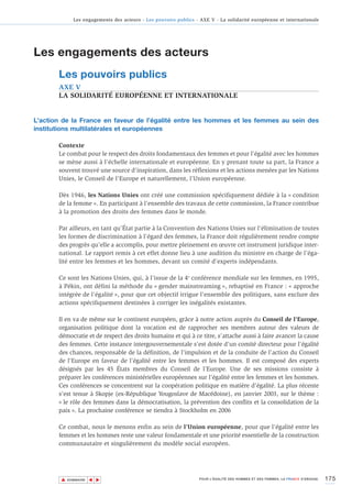 Les engagements des acteurs - Les pouvoirs publics - AXE V - La solidarité européenne et internationale




Les engagements des acteurs
       Les pouvoirs publics
       AXE V
       LA SOLIDARITÉ EUROPÉENNE ET INTERNATIONALE


L’action de la France en faveur de l’égalité entre les hommes et les femmes au sein des
institutions multilatérales et européennes

       Contexte
       Le combat pour le respect des droits fondamentaux des femmes et pour l’égalité avec les hommes
       se mène aussi à l’échelle internationale et européenne. En y prenant toute sa part, la France a
       souvent trouvé une source d’inspiration, dans les réflexions et les actions menées par les Nations
       Unies, le Conseil de l'Europe et naturellement, l’Union européenne.

       Dès 1946, les Nations Unies ont créé une commission spécifiquement dédiée à la « condition
       de la femme ». En participant à l’ensemble des travaux de cette commission, la France contribue
       à la promotion des droits des femmes dans le monde.

       Par ailleurs, en tant qu’État partie à la Convention des Nations Unies sur l'élimination de toutes
       les formes de discrimination à l'égard des femmes, la France doit régulièrement rendre compte
       des progrès qu’elle a accomplis, pour mettre pleinement en œuvre cet instrument juridique inter-
       national. Le rapport remis à cet effet donne lieu à une audition du ministre en charge de l’éga-
       lité entre les femmes et les hommes, devant un comité d’experts indépendants.

       Ce sont les Nations Unies, qui, à l’issue de la 4e conférence mondiale sur les femmes, en 1995,
       à Pékin, ont défini la méthode du « gender mainstreaming », rebaptisé en France : « approche
       intégrée de l’égalité », pour que cet objectif irrigue l’ensemble des politiques, sans exclure des
       actions spécifiquement destinées à corriger les inégalités existantes.

       Il en va de même sur le continent européen, grâce à notre action auprès du Conseil de l'Europe,
       organisation politique dont la vocation est de rapprocher ses membres autour des valeurs de
       démocratie et de respect des droits humains et qui à ce titre, s’attache aussi à faire avancer la cause
       des femmes. Cette instance intergouvernementale s'est dotée d'un comité directeur pour l'égalité
       des chances, responsable de la définition, de l’impulsion et de la conduite de l’action du Conseil
       de l'Europe en faveur de l’égalité entre les femmes et les hommes. Il est composé des experts
       désignés par les 45 États membres du Conseil de l’Europe. Une de ses missions consiste à
       préparer les conférences ministérielles européennes sur l’égalité entre les femmes et les hommes.
       Ces conférences se concentrent sur la coopération politique en matière d’égalité. La plus récente
       s’est tenue à Skopje (ex-République Yougoslave de Macédoine), en janvier 2003, sur le thème :
       « le rôle des femmes dans la démocratisation, la prévention des conflits et la consolidation de la
       paix ». La prochaine conférence se tiendra à Stockholm en 2006

       Ce combat, nous le menons enfin au sein de l’Union européenne, pour que l’égalité entre les
       femmes et les hommes reste une valeur fondamentale et une priorité essentielle de la construction
       communautaire et singulièrement du modèle social européen.




        ▲                                                                                                                        175
                       ▲
                           ▲




            SOMMAIRE                                              POUR L’ÉGALITÉ DES HOMMES ET DES FEMMES, LA FRANCE S’ENGAGE.
 