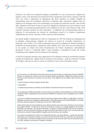 LA CHARTE DE L’ÉGALITÉ




             L’Europe s’est dotée d’un dispositif juridique considérable en vue de promouvoir l’égalité des
             chances. Ainsi, onze directives du Conseil de l’Union européenne sont venues s’ajouter à celle de
             1975, qui visait à rapprocher les législations des États membres en matière d’égalité de
             rémunération entre les travailleurs masculins et féminins Elles concernent l’égalité entre les
             femmes et les hommes dans la vie économique et en matière de protection sociale. L’une d’entre
             elles, adoptée en 1976 pour la mise en œuvre de l’égalité de traitement en ce qui concerne l’accès
             à l’emploi, à la formation professionnelle et les conditions de travail, a été révisée en 2002. Trois
             avancées majeures résultent de cette rénovation : la définition de la discrimination directe et
             indirecte, la reconnaissance du concept de harcèlement sexuel et la création d’organismes
             indépendants qui auront vocation à lutter contre les discriminations.

             Les Traités adoptés à Maastricht en 1992 et à Amsterdam en 1997 ont renforcé les fondements de
             la politique communautaire d’égalité des chances et ouvert de nouvelles perspectives, en
             particulier avec l’article 13 du Traité d’Amsterdam qui prévoit l’adoption de mesures destinées à
             combattre les discriminations, notamment celles fondées sur le sexe, dans tous les domaines de
             la vie sociale. La Charte des droits fondamentaux de l’Union européenne, solennellement
             proclamée à Nice le 7 décembre 2000 a aussi contribué à consolider les bases de l’action
             européenne pour l’égalité entre les femmes et les hommes.

             A côté de cet appareil normatif, deux applications de la méthode ouverte de coordination tiennent
             compte de la dimension « égalité entre les femmes et les hommes », celle qui concerne le champ
             de l’emploi, celle qui est mise en œuvre en matière de lutte contre l’exclusion sociale.




                                                               « CEDAW »

                La Convention sur l’élimination de toutes les formes de discrimination à l’égard des femmes (CEDAW)
                énonce un programme d’action pour que les États parties garantissent l’égalité des droits entre les
                femmes et les hommes et l’exercice de ces droits. Trois aspects de la situation des femmes sont
                abordés :
                • droits civiques et statut juridique des femmes ;
                • procréation ;
                • incidences des facteurs culturels sur les relations entre les femmes et les hommes.


                Un an après avoir ratifié la Convention, puis tout les 4 ans, les États doivent présenter au comité d’experts
                chargé de veiller à l’application de la Convention CEDAW les mesures qu’ils ont adoptées pour la mettre
                en œuvre.

                La France a ratifié la Convention en 1984 et le protocole additionnel en 2000. En juillet 2003, la ministre
                déléguée à la parité et à l'égalité professionnelle a été auditionnée par le Comité CEDAW, sur la base
                des deux derniers rapports, rendus par la France en 1999 et 2002.

                Cette confrontation de notre expérience avec celles d’experts venus des cinq continents a mis en lumière
                les progrès réalisés : la réforme du droit de la famille qui instaure un partage égalitaire de l’autorité
                parentale, par exemple ; les actions entreprises : la réforme constitutionnelle et les lois qui tendent à
                mettre en œuvre la parité en politique et aussi les efforts que restent à faire, pour un réel accès des
                femmes aux postes à responsabilité à égalité avec les hommes, par exemple.

                Les experts ont également insisté sur la nécessité d’assurer une large diffusion, auprès des autorités
                judiciaires comme auprès du public, du contenu de la Convention et de son protocole, afin de garantir
                une application concrète de l’égalité entre les femmes et les hommes dans tous les domaines de la
                vie civile, politique, économique, sociale et culturelle.




176           ▲
                             ▲
                                 ▲




                  SOMMAIRE
 