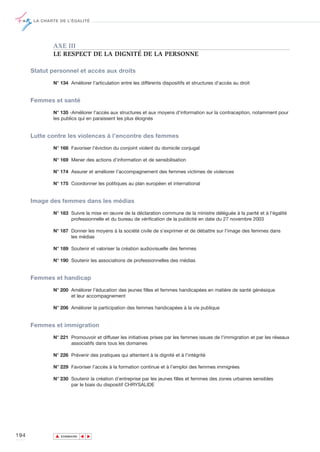 LA CHARTE DE L’ÉGALITÉ




              AXE III
              LE RESPECT DE LA DIGNITÉ DE LA PERSONNE

      Statut personnel et accès aux droits

              N° 134 Améliorer l'articulation entre les différents dispositifs et structures d'accès au droit


      Femmes et santé

              N° 135 -Améliorer l'accès aux structures et aux moyens d'information sur la contraception, notamment pour
              les publics qui en paraissent les plus éloignés


      Lutte contre les violences à l’encontre des femmes

              N° 168 Favoriser l'éviction du conjoint violent du domicile conjugal

              N° 169 Mener des actions d’information et de sensibilisation

              N° 174 Assurer et améliorer l’accompagnement des femmes victimes de violences

              N° 175 Coordonner les politiques au plan européen et international


      Image des femmes dans les médias

              N° 183 Suivre la mise en œuvre de la déclaration commune de la ministre déléguée à la parité et à l'égalité
                     professionnelle et du bureau de vérification de la publicité en date du 27 novembre 2003

              N° 187 Donner les moyens à la société civile de s’exprimer et de débattre sur l’image des femmes dans
                     les médias

              N° 189 Soutenir et valoriser la création audiovisuelle des femmes

              N° 190 Soutenir les associations de professionnelles des médias


      Femmes et handicap

              N° 200 Améliorer l’éducation des jeunes filles et femmes handicapées en matière de santé génésique
                     et leur accompagnement

              N° 206 Améliorer la participation des femmes handicapées à la vie publique


      Femmes et immigration

              N° 221 Promouvoir et diffuser les initiatives prises par les femmes issues de l'immigration et par les réseaux
                     associatifs dans tous les domaines

              N° 226 Prévenir des pratiques qui attentent à la dignité et à l’intégrité

              N° 229 Favoriser l’accès à la formation continue et à l’emploi des femmes immigrées

              N° 230 Soutenir la création d’entreprise par les jeunes filles et femmes des zones urbaines sensibles
                     par le biais du dispositif CHRYSALIDE




194            ▲
                              ▲
                                  ▲




                   SOMMAIRE
 