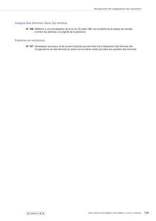 Récapitulatif des engagements des ministères




Images des femmes dans les médias

       N° 186 Réfléchir à une actualisation de la loi du 29 juillet 1881 sur la liberté de la presse de manière
              à limiter les atteintes à la dignité de la personne


Femmes et exclusion

       N° 197 Développer les locaux et les zones d’activité pouvant être mis à disposition des femmes afin
              d’organiser la vie des femmes en prison sur le même mode que dans les quartiers des hommes




       ▲                                                                                                                          199
                      ▲
                          ▲




           SOMMAIRE                                                POUR L’ÉGALITÉ DES HOMMES ET DES FEMMES, LA FRANCE S’ENGAGE.
 