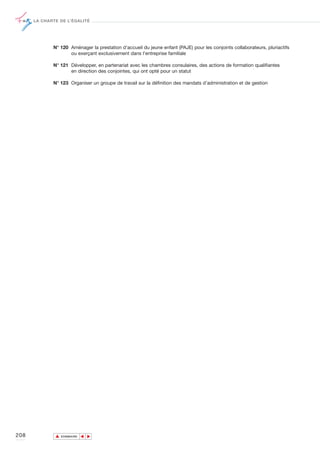 LA CHARTE DE L’ÉGALITÉ




             N° 120 Aménager la prestation d'accueil du jeune enfant (PAJE) pour les conjoints collaborateurs, pluriactifs
                    ou exerçant exclusivement dans l'entreprise familiale

             N° 121 Développer, en partenariat avec les chambres consulaires, des actions de formation qualifiantes
                    en direction des conjointes, qui ont opté pour un statut

             N° 123 Organiser un groupe de travail sur la définition des mandats d’administration et de gestion




208           ▲
                             ▲
                                 ▲




                  SOMMAIRE
 