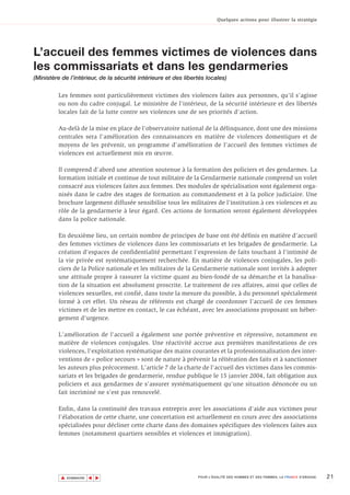 Quelques actions pour illustrer la stratégie




L’accueil des femmes victimes de violences dans
les commissariats et dans les gendarmeries
(Ministère de l’intérieur, de la sécurité intérieure et des libertés locales)

         Les femmes sont particulièrement victimes des violences faites aux personnes, qu'il s'agisse
         ou non du cadre conjugal. Le ministère de l'intérieur, de la sécurité intérieure et des libertés
         locales fait de la lutte contre ses violences une de ses priorités d'action.

         Au-delà de la mise en place de l'observatoire national de la délinquance, dont une des missions
         centrales sera l'amélioration des connaissances en matière de violences domestiques et de
         moyens de les prévenir, un programme d'amélioration de l'accueil des femmes victimes de
         violences est actuellement mis en œuvre.

         Il comprend d'abord une attention soutenue à la formation des policiers et des gendarmes. La
         formation initiale et continue de tout militaire de la Gendarmerie nationale comprend un volet
         consacré aux violences faites aux femmes. Des modules de spécialisation sont également orga-
         nisés dans le cadre des stages de formation au commandement et à la police judiciaire. Une
         brochure largement diffusée sensibilise tous les militaires de l'institution à ces violences et au
         rôle de la gendarmerie à leur égard. Ces actions de formation seront également développées
         dans la police nationale.

         En deuxième lieu, un certain nombre de principes de base ont été définis en matière d'accueil
         des femmes victimes de violences dans les commissariats et les brigades de gendarmerie. La
         création d'espaces de confidentialité permettant l'expression de faits touchant à l'intimité de
         la vie privée est systématiquement recherchée. En matière de violences conjugales, les poli-
         ciers de la Police nationale et les militaires de la Gendarmerie nationale sont invités à adopter
         une attitude propre à rassurer la victime quant au bien-fondé de sa démarche et la banalisa-
         tion de la situation est absolument proscrite. Le traitement de ces affaires, ainsi que celles de
         violences sexuelles, est confié, dans toute la mesure du possible, à du personnel spécialement
         formé à cet effet. Un réseau de référents est chargé de coordonner l'accueil de ces femmes
         victimes et de les mettre en contact, le cas échéant, avec les associations proposant un héber-
         gement d'urgence.

         L'amélioration de l'accueil a également une portée préventive et répressive, notamment en
         matière de violences conjugales. Une réactivité accrue aux premières manifestations de ces
         violences, l'exploitation systématique des mains courantes et la professionnalisation des inter-
         ventions de « police secours » sont de nature à prévenir la réitération des faits et à sanctionner
         les auteurs plus précocement. L'article 7 de la charte de l'accueil des victimes dans les commis-
         sariats et les brigades de gendarmerie, rendue publique le 15 janvier 2004, fait obligation aux
         policiers et aux gendarmes de s'assurer systématiquement qu'une situation dénoncée ou un
         fait incriminé ne s'est pas renouvelé.

         Enfin, dans la continuité des travaux entrepris avec les associations d'aide aux victimes pour
         l'élaboration de cette charte, une concertation est actuellement en cours avec des associations
         spécialisées pour décliner cette charte dans des domaines spécifiques des violences faites aux
         femmes (notamment quartiers sensibles et violences et immigration).




          ▲                                                                                                                     21
                         ▲
                             ▲




              SOMMAIRE                                           POUR L’ÉGALITÉ DES HOMMES ET DES FEMMES, LA FRANCE S’ENGAGE.
 