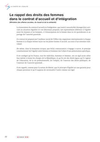 LA CHARTE DE L’ÉGALITÉ




     Le rappel des droits des femmes
     dans le contrat d'accueil et d'intégration
     (Ministère des affaires sociales, du travail et de la solidarité)

              La formulation du contrat d'accueil et d'intégration, que tout(e) nouvel(elle) étranger(ère) arri-
              vant en situation régulière se voit désormais proposer, fait expressément référence à l’égalité
              entre les femmes et les hommes, à l’émancipation de la femme dans la vie quotidienne et au
              partage de l’autorité parentale.

              Ce contrat est proposé par l’auditeur social de l’Office des migrations internationales à chaque
              homme et à chaque femme reçus sur les plates-formes d’accueil, au cours d’un entretien indi-
              viduel.

              De même, dans la formation civique, que le(la) contractant(e) s’engage à suivre, le principe
              constitutionnel de l’égalité entre femmes et hommes fait l’objet d’une présentation spécifique.

              Il est souligné qu’en France, tous les individus, hommes et femmes, ont un égal accès selon
              leur mérite à toutes les charges de la République, et qu’ils ont des droits égaux qu’il s’agisse
              de l'éducation, de la vie professionnelle, de l'emploi, de l’exercice des droits politiques, de
              l'exercice de l'autorité parentale…

              Il est rappelé, comme pour la notion de liberté, que le principe d'égalité est une garantie pour
              chaque personne et qu'il suppose de reconnaître l'autre comme son égal.




22             ▲
                              ▲
                                  ▲




                   SOMMAIRE
 
