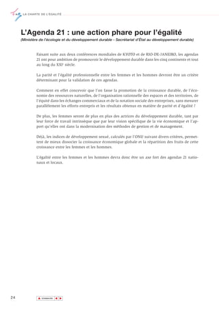 LA CHARTE DE L’ÉGALITÉ




     L’Agenda 21 : une action phare pour l’égalité
     (Ministère de l’écologie et du développement durable - Secrétariat d’État au développement durable)


             Faisant suite aux deux conférences mondiales de KYOTO et de RIO-DE-JANEIRO, les agendas
             21 ont pour ambition de promouvoir le développement durable dans les cinq continents et tout
             au long du XXIe siècle.

             La parité et l’égalité professionnelle entre les femmes et les hommes devront être un critère
             déterminant pour la validation de ces agendas.

             Comment en effet concevoir que l’on fasse la promotion de la croissance durable, de l’éco-
             nomie des ressources naturelles, de l’organisation rationnelle des espaces et des territoires, de
             l’équité dans les échanges commerciaux et de la notation sociale des entreprises, sans mesurer
             parallèlement les efforts entrepris et les résultats obtenus en matière de parité et d’égalité ?

             De plus, les femmes seront de plus en plus des actrices du développement durable, tant par
             leur force de travail intrinsèque que par leur vision spécifique de la vie économique et l’ap-
             port qu’elles ont dans la modernisation des méthodes de gestion et de management.

             Déjà, les indices de développement sexué, calculés par l’ONU suivant divers critères, permet-
             tent de mieux dissocier la croissance économique globale et la répartition des fruits de cette
             croissance entre les femmes et les hommes.

             L’égalité entre les femmes et les hommes devra donc être un axe fort des agendas 21 natio-
             naux et locaux.




24            ▲
                             ▲
                                 ▲




                  SOMMAIRE
 