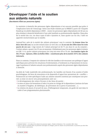 Quelques actions pour illustrer la stratégie ,
      LA CHARTE DE L’ÉGALITÉ




     Développer l’aide et le soutien
     aux aidants naturels
     (Secrétariat d’État aux personnes âgées)

              Le maintien à domicile des personnes âgées dépendantes n’est souvent possible que grâce à
              l’implication forte de l’entourage. Selon une étude réalisée par la DREES à partir de l’enquête
              Handicap invalidité dépendance (HID)1 , toutes les personnes âgées dépendantes de 60 ans ou
              plus résidant à domicile bénéficient d'une aide familiale ou professionnelle régulière. Dans plus
              de la moitié des cas, ces deux types d'aide s'ajoutent et, dans quatre cas sur dix, l'aide est
              apportée exclusivement par la famille.

              Aujourd’hui, près de la moitié des aidants principaux2 sont le conjoint (la femme dans les
              deux tiers des cas) ou un des enfants dans un tiers des cas (la ou une des filles dans les trois
              quarts de ces cas). L’âge moyen de l’aidant principal est de 71 ans dans le cas du conjoint ;
              l’enfant aidant a quant à lui 55 ans en moyenne. Globalement pour les personnes âgées évaluées
              en GIR 1 à 4, quatre aidants principaux sur cinq ont entre 50 et 79 ans. Les femmes âgées de
              50 à 79 ans - épouses, filles ou belles-filles - constituent plus de la moitié (55%) des aidants
              informels.

              Dans ce contexte, il importe de valoriser le rôle des familles et de structurer une politique d’appui
              spécifique pour prévenir les situations d’enfermement, d’isolement ou d’épuisement et encou-
              rager la présence d’aidants naturels non professionnels auprès des personnes âgées dépendantes
              à domicile.

              Au-delà de l’aide matérielle des professionnels, les familles ont besoin d’un soutien d’ordre
              psychologique, de lieux de rencontres et de dispositifs d’appui leur permettant de « souffler ».
              Promouvoir un volet spécifique d’aide aux aidants naturels constitue par conséquent une prio-
              rité; sa mise en œuvre sera principalement axée sur :
              • le développement des relais d’écoute et des lieux de parole ;
              • la mise en place de formations d’aide à la prise en charge de la dépendance (notions de base
                en matière d’hygiène, de diététique, de prévention de la perte d’autonomie…) ;
              • la création de places d’accueil de jour, d’hébergement temporaire, de garde de nuit dans le
                cadre d’une programmation pluriannuelle.




              1. Nathalie Dutheil : « Les aides et les aidants des personnes âgées », Études et Résultats n°142, novembre 2001, Drees.
              2. Dans le cadre de l’enquête HID, les personnes interrogées ont désigné, parmi les aidants non professionnels, la personne qui selon elles
                 est leur aidant le plus proche.



30            ▲
                             ▲
                                 ▲




                  SOMMAIRE
 