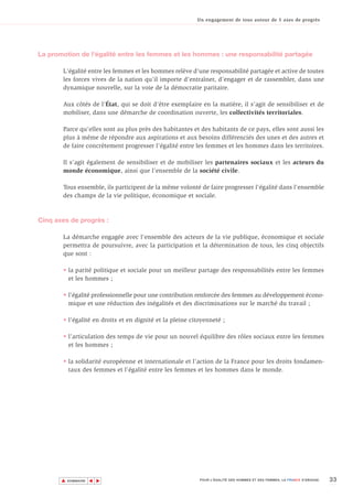 Un engagement de tous autour de 5 axes de progrès




La promotion de l'égalité entre les femmes et les hommes : une responsabilité partagée

       L'égalité entre les femmes et les hommes relève d'une responsabilité partagée et active de toutes
       les forces vives de la nation qu'il importe d'entraîner, d’engager et de rassembler, dans une
       dynamique nouvelle, sur la voie de la démocratie paritaire.

       Aux côtés de l'État, qui se doit d'être exemplaire en la matière, il s’agit de sensibiliser et de
       mobiliser, dans une démarche de coordination ouverte, les collectivités territoriales.

       Parce qu’elles sont au plus près des habitantes et des habitants de ce pays, elles sont aussi les
       plus à même de répondre aux aspirations et aux besoins différenciés des unes et des autres et
       de faire concrètement progresser l'égalité entre les femmes et les hommes dans les territoires.

       Il s'agit également de sensibiliser et de mobiliser les partenaires sociaux et les acteurs du
       monde économique, ainsi que l'ensemble de la société civile.

       Tous ensemble, ils participent de la même volonté de faire progresser l'égalité dans l'ensemble
       des champs de la vie politique, économique et sociale.



Cinq axes de progrès :

       La démarche engagée avec l'ensemble des acteurs de la vie publique, économique et sociale
       permettra de poursuivre, avec la participation et la détermination de tous, les cinq objectifs
       que sont :

       • la parité politique et sociale pour un meilleur partage des responsabilités entre les femmes
         et les hommes ;

       • l'égalité professionnelle pour une contribution renforcée des femmes au développement écono-
         mique et une réduction des inégalités et des discriminations sur le marché du travail ;

       • l'égalité en droits et en dignité et la pleine citoyenneté ;

       • l’articulation des temps de vie pour un nouvel équilibre des rôles sociaux entre les femmes
         et les hommes ;

       • la solidarité européenne et internationale et l'action de la France pour les droits fondamen-
         taux des femmes et l'égalité entre les femmes et les hommes dans le monde.




       ▲                                                                                                                  33
                      ▲
                          ▲




           SOMMAIRE                                        POUR L’ÉGALITÉ DES HOMMES ET DES FEMMES, LA FRANCE S’ENGAGE.
 