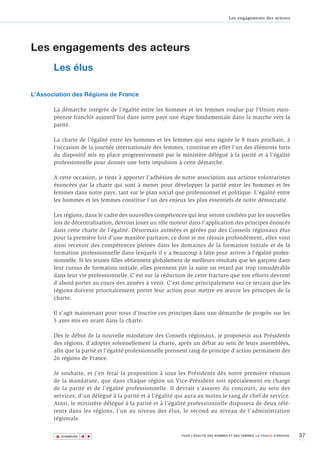 Les engagements des acteurs




Les engagements des acteurs
       Les élus

L'Association des Régions de France

       La démarche intégrée de l'égalité entre les hommes et les femmes voulue par l'Union euro-
       péenne franchit aujourd'hui dans notre pays une étape fondamentale dans la marche vers la
       parité.

       La charte de l'égalité entre les hommes et les femmes qui sera signée le 8 mars prochain, à
       l'occasion de la journée internationale des femmes, constitue en effet l'un des éléments forts
       du dispositif mis en place progressivement par le ministère délégué à la parité et à l'égalité
       professionnelle pour donner une forte impulsion à cette démarche.

       A cette occasion, je tiens à apporter l'adhésion de notre association aux actions volontaristes
       énoncées par la charte qui sont à mener pour développer la parité entre les hommes et les
       femmes dans notre pays, tant sur le plan social que professionnel et politique. L'égalité entre
       les hommes et les femmes constitue l'un des enjeux les plus essentiels de notre démocratie.

       Les régions, dans le cadre des nouvelles compétences qui leur seront confiées par les nouvelles
       lois de décentralisation, devront jouer un rôle moteur dans l'application des principes énoncés
       dans cette charte de l’égalité. Désormais animées et gérées par des Conseils régionaux élus
       pour la première fois d'une manière paritaire, ce dont je me réjouis profondément, elles vont
       ainsi recevoir des compétences pleines dans les domaines de la formation initiale et de la
       formation professionnelle dans lesquels il y a beaucoup à faire pour arriver à l'égalité profes-
       sionnelle. Si les jeunes filles obtiennent globalement de meilleurs résultats que les garçons dans
       leur cursus de formation initiale, elles prennent par la suite un retard par trop considérable
       dans leur vie professionnelle. C'est sur la réduction de cette fracture que nos efforts devront
       d'abord porter au cours des années à venir. C'est donc principalement sur ce terrain que les
       régions doivent prioritairement porter leur action pour mettre en œuvre les principes de la
       charte.

       Il s'agit maintenant pour nous d'inscrire ces principes dans une démarche de progrès sur les
       5 axes mis en avant dans la charte.

       Dès le début de la nouvelle mandature des Conseils régionaux, je proposerai aux Présidents
       des régions, d'adopter solennellement la charte, après un débat au sein de leurs assemblées,
       afin que la parité et l'égalité professionnelle prennent rang de principe d'action permanent des
       26 régions de France.

       Je souhaite, et j'en ferai la proposition à tous les Présidents dès notre première réunion
       de la mandature, que dans chaque région un Vice-Président soit spécialement en charge
       de la parité et de l'égalité professionnelle. Il devrait s'assurer du concours, au sein des
       services, d'un délégué à la parité et à l'égalité qui aura au moins le rang de chef de service.
       Ainsi, le ministère délégué à la parité et à l’égalité professionnelle disposera de deux réfé-
       rents dans les régions, l'un au niveau des élus, le second au niveau de l'administration
       régionale.


        ▲                                                                                                                 37
                       ▲
                           ▲




            SOMMAIRE                                       POUR L’ÉGALITÉ DES HOMMES ET DES FEMMES, LA FRANCE S’ENGAGE.
 