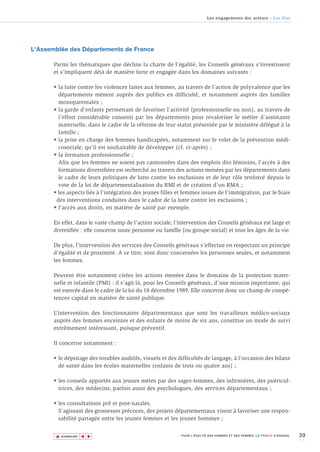 Les engagements des acteurs - Les élus




L'Assemblée des Départements de France

       Parmi les thématiques que décline la charte de l’égalité, les Conseils généraux s’investissent
       et s’impliquent déjà de manière forte et engagée dans les domaines suivants :

       • la lutte contre les violences faites aux femmes, au travers de l’action de polyvalence que les
         départements mènent auprès des publics en difficulté, et notamment auprès des familles
         monoparentales ;
       • la garde d’enfants permettant de favoriser l’activité (professionnelle ou non), au travers de
         l’effort considérable consenti par les départements pour revaloriser le métier d’assistante
         maternelle, dans le cadre de la réforme de leur statut présentée par le ministère délégué à la
         famille ;
       • la prise en charge des femmes handicapées, notamment sur le volet de la prévention médi-
         cosociale, qu’il est souhaitable de développer (cf. ci-après) ;
       • la formation professionnelle ;
         Afin que les femmes ne soient pas cantonnées dans des emplois dits féminins, l’accès à des
         formations diversifiées est recherché au travers des actions menées par les départements dans
         le cadre de leurs politiques de lutte contre les exclusions et de leur rôle renforcé depuis le
         vote de la loi de départementalisation du RMI et de création d’un RMA ;
       • les aspects liés à l’intégration des jeunes filles et femmes issues de l’immigration, par le biais
        des interventions conduites dans le cadre de la lutte contre les exclusions ;
       • l’accès aux droits, en matière de santé par exemple.

       En effet, dans le vaste champ de l’action sociale, l’intervention des Conseils généraux est large et
       diversifiée : elle concerne toute personne ou famille (ou groupe social) et tous les âges de la vie.

       De plus, l’intervention des services des Conseils généraux s’effectue en respectant un principe
       d’égalité et de proximité. A ce titre, sont donc concernées les personnes seules, et notamment
       les femmes.

       Peuvent être notamment citées les actions menées dans le domaine de la protection mater-
       nelle et infantile (PMI) : il s’agit là, pour les Conseils généraux, d’une mission importante, qui
       est exercée dans le cadre de la loi du 18 décembre 1989. Elle concerne donc un champ de compé-
       tences capital en matière de santé publique.

       L’intervention des fonctionnaires départementaux que sont les travailleurs médico-sociaux
       auprès des femmes enceintes et des enfants de moins de six ans, constitue un mode de suivi
       extrêmement intéressant, puisque préventif.

       Il concerne notamment :

       • le dépistage des troubles auditifs, visuels et des difficultés de langage, à l’occasion des bilans
         de santé dans les écoles maternelles (enfants de trois ou quatre ans) ;

       • les conseils apportés aux jeunes mères par des sages-femmes, des infirmières, des puéricul-
         trices, des médecins, parfois aussi des psychologues, des services départementaux ;

       • les consultations pré et post-natales.
         S’agissant des grossesses précoces, des projets départementaux visent à favoriser une respon-
         sabilité partagée entre les jeunes femmes et les jeunes hommes ;


       ▲                                                                                                                    39
                      ▲
                          ▲




           SOMMAIRE                                          POUR L’ÉGALITÉ DES HOMMES ET DES FEMMES, LA FRANCE S’ENGAGE.
 