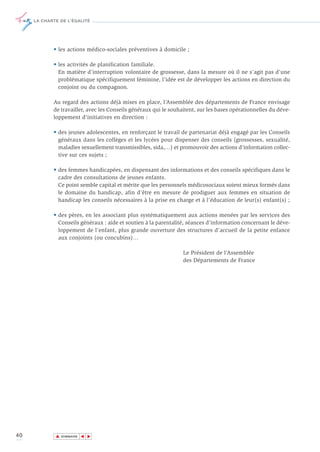 LA CHARTE DE L’ÉGALITÉ




            • les actions médico-sociales préventives à domicile ;

            • les activités de planification familiale.
              En matière d’interruption volontaire de grossesse, dans la mesure où il ne s’agit pas d’une
              problématique spécifiquement féminine, l’idée est de développer les actions en direction du
              conjoint ou du compagnon.

            Au regard des actions déjà mises en place, l’Assemblée des départements de France envisage
            de travailler, avec les Conseils généraux qui le souhaitent, sur les bases opérationnelles du déve-
            loppement d’initiatives en direction :

            • des jeunes adolescentes, en renforçant le travail de partenariat déjà engagé par les Conseils
              généraux dans les collèges et les lycées pour dispenser des conseils (grossesses, sexualité,
              maladies sexuellement transmissibles, sida,…) et promouvoir des actions d’information collec-
              tive sur ces sujets ;

            • des femmes handicapées, en dispensant des informations et des conseils spécifiques dans le
              cadre des consultations de jeunes enfants.
              Ce point semble capital et mérite que les personnels médicosociaux soient mieux formés dans
              le domaine du handicap, afin d’être en mesure de prodiguer aux femmes en situation de
              handicap les conseils nécessaires à la prise en charge et à l’éducation de leur(s) enfant(s) ;

            • des pères, en les associant plus systématiquement aux actions menées par les services des
              Conseils généraux : aide et soutien à la parentalité, séances d’information concernant le déve-
              loppement de l’enfant, plus grande ouverture des structures d’accueil de la petite enfance
              aux conjoints (ou concubins)…

                                                                  Le Président de l’Assemblée
                                                                  des Départements de France




40           ▲
                            ▲
                                ▲




                 SOMMAIRE
 