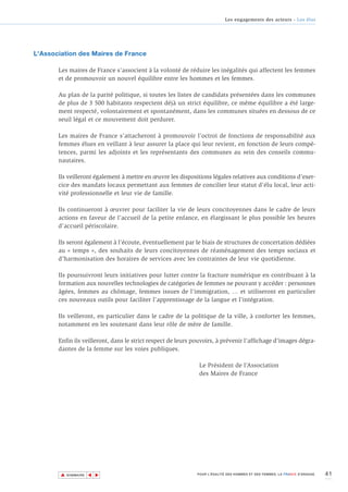 Les engagements des acteurs - Les élus




L'Association des Maires de France

       Les maires de France s’associent à la volonté de réduire les inégalités qui affectent les femmes
       et de promouvoir un nouvel équilibre entre les hommes et les femmes.

       Au plan de la parité politique, si toutes les listes de candidats présentées dans les communes
       de plus de 3 500 habitants respectent déjà un strict équilibre, ce même équilibre a été large-
       ment respecté, volontairement et spontanément, dans les communes situées en dessous de ce
       seuil légal et ce mouvement doit perdurer.

       Les maires de France s’attacheront à promouvoir l’octroi de fonctions de responsabilité aux
       femmes élues en veillant à leur assurer la place qui leur revient, en fonction de leurs compé-
       tences, parmi les adjoints et les représentants des communes au sein des conseils commu-
       nautaires.

       Ils veilleront également à mettre en œuvre les dispositions légales relatives aux conditions d’exer-
       cice des mandats locaux permettant aux femmes de concilier leur statut d’élu local, leur acti-
       vité professionnelle et leur vie de famille.

       Ils continueront à œuvrer pour faciliter la vie de leurs concitoyennes dans le cadre de leurs
       actions en faveur de l’accueil de la petite enfance, en élargissant le plus possible les heures
       d’accueil périscolaire.

       Ils seront également à l’écoute, éventuellement par le biais de structures de concertation dédiées
       au « temps », des souhaits de leurs concitoyennes de réaménagement des temps sociaux et
       d’harmonisation des horaires de services avec les contraintes de leur vie quotidienne.

       Ils poursuivront leurs initiatives pour lutter contre la fracture numérique en contribuant à la
       formation aux nouvelles technologies de catégories de femmes ne pouvant y accéder : personnes
       âgées, femmes au chômage, femmes issues de l’immigration, … et utiliseront en particulier
       ces nouveaux outils pour faciliter l’apprentissage de la langue et l’intégration.

       Ils veilleront, en particulier dans le cadre de la politique de la ville, à conforter les femmes,
       notamment en les soutenant dans leur rôle de mère de famille.

       Enfin ils veilleront, dans le strict respect de leurs pouvoirs, à prévenir l’affichage d’images dégra-
       dantes de la femme sur les voies publiques.

                                                               Le Président de l’Association
                                                               des Maires de France




        ▲                                                                                                                    41
                       ▲
                           ▲




            SOMMAIRE                                          POUR L’ÉGALITÉ DES HOMMES ET DES FEMMES, LA FRANCE S’ENGAGE.
 