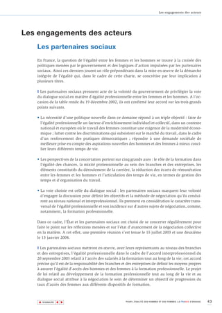 Les engagements des acteurs




Les engagements des acteurs
   Les partenaires sociaux
   En France, la question de l’égalité entre les femmes et les hommes se trouve à la croisée des
   politiques menées par le gouvernement et des logiques d’action impulsées par les partenaires
   sociaux. Ainsi ces derniers jouent un rôle prépondérant dans la mise en œuvre de la démarche
   intégrée de l'égalité qui, dans le cadre de cette charte, se concrétise par leur implication à
   plusieurs titres.

   T Les partenaires sociaux prennent acte de la volonté du gouvernement de privilégier la voie
   du dialogue social en matière d'égalité professionnelle entre les femmes et les hommes. A l’oc-
   casion de la table ronde du 19 décembre 2002, ils ont confirmé leur accord sur les trois grands
   points suivants.

   • La nécessité d’une politique nouvelle dans ce domaine répond à un triple objectif : faire de
     l’égalité professionnelle un facteur d’enrichissement individuel et collectif, dans un contexte
     national et européen où le travail des femmes constitue une exigence de la modernité écono-
     mique ; lutter contre les discriminations qui subsistent sur le marché du travail, dans le cadre
     d’un renforcement des pratiques démocratiques ; répondre à une demande sociétale de
     meilleure prise en compte des aspirations nouvelles des hommes et des femmes à mieux conci-
     lier leurs différents temps de vie.

   • Les perspectives de la concertation portent sur cinq grands axes : le rôle de la formation dans
     l’égalité des chances, la mixité professionnelle au sein des branches et des entreprises, les
     éléments constitutifs du déroulement de la carrière, la réduction des écarts de rémunération
     entre les femmes et les hommes et l’articulation des temps de vie, en termes de gestion des
     temps et d’organisation du travail.

   • La voie choisie est celle du dialogue social : les partenaires sociaux marquent leur volonté
     d’engager la discussion pour définir les objectifs et la méthode de négociation qu’ils condui-
     ront au niveau national et interprofessionnel. Ils prennent en considération le caractère trans-
     versal de l’égalité professionnelle et son incidence sur d’autres sujets de négociation, comme,
     notamment, la formation professionnelle.

   Dans ce cadre, l'État et les partenaires sociaux ont choisi de se concerter régulièrement pour
   faire le point sur les réflexions menées et sur l’état d'avancement de la négociation collective
   en la matière. A cet effet, une première réunion s'est tenue le 15 juillet 2003 et une deuxième
   le 13 janvier 2004.

   T Les partenaires sociaux mettront en œuvre, avec leurs représentants au niveau des branches
   et des entreprises, l’égalité professionnelle dans le cadre de l’accord interprofessionnel du
   20 septembre 2003 relatif à l'accès des salariés à la formation tout au long de la vie; cet accord
   précise qu’il est de la responsabilité des branches et des entreprises de définir les moyens propres
   à assurer l'égalité d’accès des hommes et des femmes à la formation professionnelle. Le projet
   de loi relatif au développement de la formation professionnelle tout au long de la vie et au
   dialogue social attribue à la négociation le soin de déterminer un objectif de progression du
   taux d’accès des femmes aux différents dispositifs de formation.



    ▲                                                                                                                   43
                   ▲
                       ▲




        SOMMAIRE                                         POUR L’ÉGALITÉ DES HOMMES ET DES FEMMES, LA FRANCE S’ENGAGE.
 