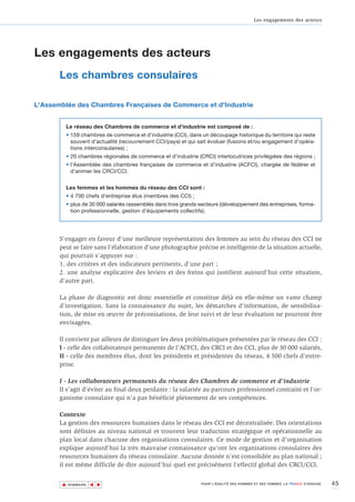 Les engagements des acteurs




Les engagements des acteurs
       Les chambres consulaires

L'Assemblée des Chambres Françaises de Commerce et d'Industrie


         Le réseau des Chambres de commerce et d'industrie est composé de :
         • 159 chambres de commerce et d’industrie (CCI), dans un découpage historique du territoire qui reste
           souvent d'actualité (recouvrement CCI/pays) et qui sait évoluer (fusions et/ou engagement d'opéra-
           tions interconsulaires) ;
         • 20 chambres régionales de commerce et d'industrie (CRCI) interlocutrices privilégiées des régions ;
         • l’Assemblée des chambres françaises de commerce et d'industrie (ACFCI), chargée de fédérer et
           d'animer les CRCI/CCI.


         Les femmes et les hommes du réseau des CCI sont :
         • 4 700 chefs d'entreprise élus (membres des CCI) ;
         • plus de 30 000 salariés rassemblés dans trois grands secteurs (développement des entreprises, forma-
           tion professionnelle, gestion d'équipements collectifs).




       S'engager en faveur d'une meilleure représentation des femmes au sein du réseau des CCI ne
       peut se faire sans l'élaboration d'une photographie précise et intelligente de la situation actuelle,
       qui pourrait s'appuyer sur :
       1. des critères et des indicateurs pertinents, d'une part ;
       2. une analyse explicative des leviers et des freins qui justifient aujourd'hui cette situation,
       d'autre part.

       La phase de diagnostic est donc essentielle et constitue déjà en elle-même un vaste champ
       d'investigation. Sans la connaissance du sujet, les démarches d'information, de sensibilisa-
       tion, de mise en œuvre de préconisations, de leur suivi et de leur évaluation ne pourront être
       envisagées.

       Il convient par ailleurs de distinguer les deux problématiques présentées par le réseau des CCI :
       I - celle des collaborateurs permanents de l'ACFCI, des CRCI et des CCI, plus de 30 000 salariés,
       II - celle des membres élus, dont les présidents et présidentes du réseau, 4 500 chefs d'entre-
       prise.

       I - Les collaborateurs permanents du réseau des Chambres de commerce et d'industrie
       Il s’agit d’éviter au final deux perdants : la salariée au parcours professionnel contraint et l'or-
       ganisme consulaire qui n'a pas bénéficié pleinement de ses compétences.

       Contexte
       La gestion des ressources humaines dans le réseau des CCI est décentralisée. Des orientations
       sont définies au niveau national et trouvent leur traduction stratégique et opérationnelle au
       plan local dans chacune des organisations consulaires. Ce mode de gestion et d'organisation
       explique aujourd'hui la très mauvaise connaissance qu'ont les organisations consulaires des
       ressources humaines du réseau consulaire. Aucune donnée n'est consolidée au plan national ;
       il est même difficile de dire aujourd'hui quel est précisément l'effectif global des CRCI/CCI.


       ▲                                                                                                                       45
                      ▲
                          ▲




           SOMMAIRE                                             POUR L’ÉGALITÉ DES HOMMES ET DES FEMMES, LA FRANCE S’ENGAGE.
 