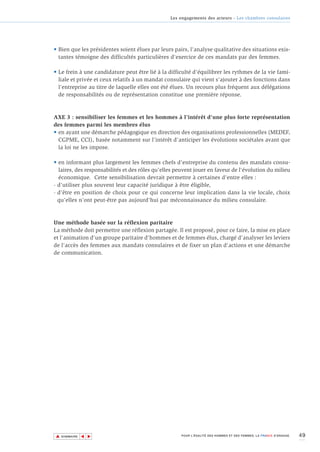 Les engagements des acteurs - Les chambres consulaires




• Bien que les présidentes soient élues par leurs pairs, l'analyse qualitative des situations exis-
  tantes témoigne des difficultés particulières d'exercice de ces mandats par des femmes.

• Le frein à une candidature peut être lié à la difficulté d'équilibrer les rythmes de la vie fami-
  liale et privée et ceux relatifs à un mandat consulaire qui vient s'ajouter à des fonctions dans
  l'entreprise au titre de laquelle elles ont été élues. Un recours plus fréquent aux délégations
  de responsabilités ou de représentation constitue une première réponse.



AXE 3 : sensibiliser les femmes et les hommes à l’intérêt d'une plus forte représentation
des femmes parmi les membres élus
• en ayant une démarche pédagogique en direction des organisations professionnelles (MEDEF,
  CGPME, CCI), basée notamment sur l'intérêt d'anticiper les évolutions sociétales avant que
  la loi ne les impose.

• en informant plus largement les femmes chefs d'entreprise du contenu des mandats consu-
  laires, des responsabilités et des rôles qu'elles peuvent jouer en faveur de l'évolution du milieu
  économique. Cette sensibilisation devrait permettre à certaines d'entre elles :
- d'utiliser plus souvent leur capacité juridique à être éligible,
- d’être en position de choix pour ce qui concerne leur implication dans la vie locale, choix
  qu'elles n'ont peut-être pas aujourd'hui par méconnaissance du milieu consulaire.



Une méthode basée sur la réflexion paritaire
La méthode doit permettre une réflexion partagée. Il est proposé, pour ce faire, la mise en place
et l'animation d'un groupe paritaire d'hommes et de femmes élus, chargé d'analyser les leviers
de l'accès des femmes aux mandats consulaires et de fixer un plan d'actions et une démarche
de communication.




▲                                                                                                                    49
               ▲
                   ▲




    SOMMAIRE                                          POUR L’ÉGALITÉ DES HOMMES ET DES FEMMES, LA FRANCE S’ENGAGE.
 