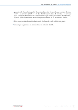 aLes engagements des acteurs - Les chambres consulaires




• poursuivre la démarche de qualité des centres d’appui et de conseils, que sont les « Centres
  d’aide à la décision » (CAD) au sein des chambres de métiers, de manière à en faire un
  outil adapté à la diversification des métiers envisagés par les jeunes filles et les femmes,
  qu’elles soient déjà insérées dans la vie professionnelle ou en recherche d’emploi ;

• faire des centres de formation d’apprentis des lieux de réelle mixité conviviale ;

• encourager la présence de femmes dans les mandats électifs.




▲                                                                                                                51
               ▲
                   ▲




    SOMMAIRE                                      POUR L’ÉGALITÉ DES HOMMES ET DES FEMMES, LA FRANCE S’ENGAGE.
 