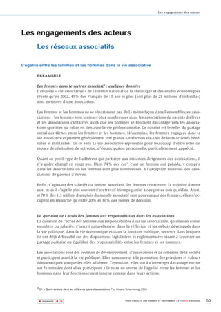 Les engagements des acteurs




Les engagements des acteurs
       Les réseaux associatifs

L’égalité entre les femmes et les hommes dans la vie associative

       PREAMBULE

       Les femmes dans le secteur associatif : quelques données
       L’enquête « vie associative » de l’Institut national de la statistique et des études économiques
       révèle qu’en 2002, 45% des Français de 15 ans et plus (soit plus de 21 millions d’individus)
       sont membres d’une association.

       Les femmes et les hommes ne se répartissent pas de la même façon dans l’ensemble des asso-
       ciations : les femmes sont toujours plus nombreuses dans les associations de parents d’élèves
       et les associations caritatives alors que les hommes se tournent davantage vers les associa-
       tions sportives ou celles en lien avec la vie professionnelle. Ce constat est le reflet du partage
       social des tâches entre les femmes et les hommes. Néanmoins, les femmes engagées dans la
       vie associative expriment généralement une grande satisfaction vis-à-vis de leurs activités béné-
       voles et militantes. En ce sens la vie associative représente pour beaucoup d’entre elles un
       espace de réalisation de soi voire, d’émancipation personnelle, particulièrement apprécié.

       Quant au profil-type de l’adhérent qui participe aux instances dirigeantes des associations, il
       n’a guère changé en vingt ans. Dans 74% des cas3, c’est un homme qui préside, y compris
       dans les associations où les femmes sont plus nombreuses, à l’exception toutefois des asso-
       ciations de parents d’élèves.

       Enfin, s’agissant des salariés du secteur associatif, les femmes constituent la majorité d’entre
       eux, mais il s’agit le plus souvent d’un travail à temps partiel à des postes non qualifiés. Ainsi,
       si 70% des 1,3 million d'emplois du monde associatif sont pourvus par des femmes, elles n’oc-
       cupent en revanche qu’entre 20% et 30% des postes de décision.



       La question de l'accès des femmes aux responsabilités dans les associations
       La question de l'accès des femmes aux responsabilités dans les associations, qu’elles en soient
       membres ou salariés, s'inscrit naturellement dans la réflexion et les débats développés dans
       la vie politique, dans la vie économique et dans la fonction publique, secteurs dans lesquels
       ils ont déjà débouché sur des dispositions législatives et réglementaires visant à favoriser un
       partage paritaire ou équilibré des responsabilités entre les femmes et les hommes.

       Les associations sont des vecteurs de développement, d’innovations et de cohésion de la société
       et participent ainsi à la vie publique. Elles concourent à la promotion des principes et valeurs
       démocratiques auxquelles elles adhèrent. Cependant, elles ont à s’interroger davantage encore
       sur la manière dont elles participent à la mise en œuvre de l’égalité entre les femmes et les
       hommes dans leur fonctionnement interne comme dans leurs actions.


       3 Cf. « Quels acteurs dans les différents types d’associations ? », Viviane Tchernonog, 2003



        ▲                                                                                                                                      53
                       ▲
                           ▲




            SOMMAIRE                                                            POUR L’ÉGALITÉ DES HOMMES ET DES FEMMES, LA FRANCE S’ENGAGE.
 