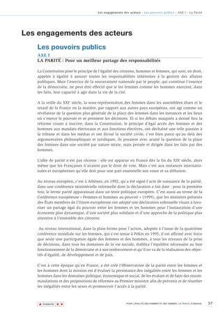 Les engagements des acteurs - Les pouvoirs publics - AXE I - La Parité




Les engagements des acteurs
   Les pouvoirs publics
   AXE I
   LA PARITÉ : Pour un meilleur partage des responsabilités

   La Constitution pose le principe de l’égalité des citoyens, hommes et femmes, qui sont, en droit,
   appelés à égalité à assurer toutes les responsabilités inhérentes à la gestion des affaires
   publiques. Mais l’exercice de la souveraineté nationale par le peuple, qui constitue l’essence
   de la démocratie, ne peut être effectif que si les femmes comme les hommes exercent, dans
   les faits, leur capacité à agir dans la vie de la cité.

   A la veille du XXIe siècle, la sous-représentation des femmes dans les assemblées élues et le
   retard de la France en la matière, par rapport aux autres pays européens, ont agi comme un
   révélateur de la question plus générale de la place des femmes dans les instances et les lieux
   où s’exerce le pouvoir et se prennent les décisions. Et si les débats auxquels a donné lieu la
   réforme visant à inscrire, dans la Constitution, le principe d’égal accès des femmes et des
   hommes aux mandats électoraux et aux fonctions électives, ont déchaîné une telle passion à
   la tribune et dans les médias et ont divisé la société civile, c'est bien parce qu'au delà des
   argumentaires philosophiques et juridiques, ils posaient avec acuité la question de la place
   des femmes dans une société par nature mixte, mais pensée et dirigée dans les faits par des
   hommes.

   L’idée de parité n’est pas récente : elle est apparue en France dès la fin du XIXe siècle, alors
   même que les Françaises n’avaient pas le droit de vote. Mais c’est aux instances internatio-
   nales et européennes qu’elle doit pour une part essentielle son essor et sa diffusion.

   Au niveau européen, c’est à Athènes, en 1992, qu’a été signé l’acte de naissance de la parité,
   dans une conférence ministérielle informelle dont la déclaration a fait date : pour la première
   fois, le terme parité apparaissait dans un texte politique européen. C’est aussi au terme de la
   Conférence européenne « Femmes et hommes au pouvoir » (1999), que les ministres présents
   des États membres de l’Union européenne ont adopté une déclaration solennelle visant à favo-
   riser un partage égal du pouvoir entre les femmes et les hommes pour l’instauration d’une
   économie plus dynamique, d’une société plus solidaire et d’une approche de la politique plus
   attentive à l’ensemble des citoyens.

    Au niveau international, dans la plate-forme pour l’action, adoptée à l’issue de la quatrième
   conférence mondiale sur les femmes, qui s’est tenue à Pékin en 1995, il est affirmé avec force
   que seule une participation égale des femmes et des hommes, à tous les niveaux de la prise
   de décisions, dans tous les domaines de la vie sociale, établira l’équilibre nécessaire au bon
   fonctionnement de la démocratie et à son renforcement et qu’il en va de la réalisation des objec-
   tifs d’égalité, de développement et de paix.

   C’est à cette époque qu’en France, a été créé l’Observatoire de la parité entre les femmes et
   les hommes dont la mission est d’évaluer la persistance des inégalités entre les femmes et les
   hommes dans les domaines politique, économique et social, de les évaluer et de faire des recom-
   mandations et des propositions de réformes au Premier ministre afin de prévenir et de résorber
   les inégalités entre les sexes et promouvoir l’accès à la parité.



    ▲                                                                                                                   57
                   ▲
                       ▲




        SOMMAIRE                                         POUR L’ÉGALITÉ DES HOMMES ET DES FEMMES, LA FRANCE S’ENGAGE.
 