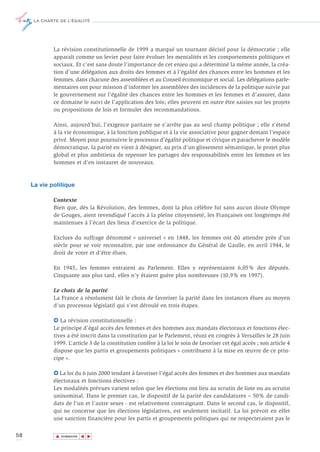 LA CHARTE DE L’ÉGALITÉ




             La révision constitutionnelle de 1999 a marqué un tournant décisif pour la démocratie ; elle
             apparaît comme un levier pour faire évoluer les mentalités et les comportements politiques et
             sociaux. Et c’est sans doute l’importance de cet enjeu qui a déterminé la même année, la créa-
             tion d’une délégation aux droits des femmes et à l’égalité des chances entre les hommes et les
             femmes, dans chacune des assemblées et au Conseil économique et social. Les délégations parle-
             mentaires ont pour mission d’informer les assemblées des incidences de la politique suivie par
             le gouvernement sur l’égalité des chances entre les hommes et les femmes et d’assurer, dans
             ce domaine le suivi de l’application des lois; elles peuvent en outre être saisies sur les projets
             ou propositions de lois et formuler des recommandations.

             Ainsi, aujourd’hui, l’exigence paritaire ne s'arrête pas au seul champ politique ; elle s'étend
             à la vie économique, à la fonction publique et à la vie associative pour gagner demain l’espace
             privé. Moyen pour poursuivre le processus d’égalité politique et civique et parachever le modèle
             démocratique, la parité en vient à désigner, au prix d’un glissement sémantique, le projet plus
             global et plus ambitieux de repenser les partages des responsabilités entre les femmes et les
             hommes et d'en instaurer de nouveaux.



     La vie politique

             Contexte
             Bien que, dès la Révolution, des femmes, dont la plus célèbre fut sans aucun doute Olympe
             de Gouges, aient revendiqué l’accès à la pleine citoyenneté, les Françaises ont longtemps été
             maintenues à l’écart des lieux d’exercice de la politique.

             Exclues du suffrage dénommé « universel » en 1848, les femmes ont dû attendre près d’un
             siècle pour se voir reconnaître, par une ordonnance du Général de Gaulle, en avril 1944, le
             droit de voter et d’être élues.

             En 1945, les femmes entraient au Parlement. Elles y représentaient 6,05% des députés.
             Cinquante ans plus tard, elles n’y étaient guère plus nombreuses (10,9% en 1997).

             Le choix de la parité
             La France a résolument fait le choix de favoriser la parité dans les instances élues au moyen
             d’un processus législatif qui s’est déroulé en trois étapes.

             6 La révision constitutionnelle :
             Le principe d’égal accès des femmes et des hommes aux mandats électoraux et fonctions élec-
             tives a été inscrit dans la constitution par le Parlement, réuni en congrès à Versailles le 28 juin
             1999. L’article 3 de la constitution confère à la loi le soin de favoriser cet égal accès ; son article 4
             dispose que les partis et groupements politiques « contribuent à la mise en œuvre de ce prin-
             cipe ».

             6 La loi du 6 juin 2000 tendant à favoriser l’égal accès des femmes et des hommes aux mandats
             électoraux et fonctions électives :
             Les modalités prévues varient selon que les élections ont lieu au scrutin de liste ou au scrutin
             uninominal. Dans le premier cas, le dispositif de la parité des candidatures – 50% de candi-
             dats de l’un et l’autre sexes - est relativement contraignant. Dans le second cas, le dispositif,
             qui ne concerne que les élections législatives, est seulement incitatif. La loi prévoit en effet
             une sanction financière pour les partis et groupements politiques qui ne respecteraient pas le

58            ▲
                             ▲
                                 ▲




                  SOMMAIRE
 
