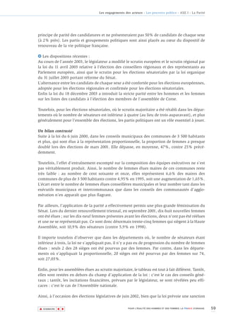Les engagements des acteurs - Les pouvoirs publics - AXE I - La Parité




principe de parité des candidatures et ne présenteraient pas 50% de candidats de chaque sexe
(à 2% près). Les partis et groupements politiques sont ainsi placés au cœur du dispositif de
renouveau de la vie politique française.

6 Les dispositions récentes :
Au cours de l’année 2003, le législateur a modifié le scrutin européen et le scrutin régional par
la loi du 11 avril 2003 relative à l’élection des conseillers régionaux et des représentants au
Parlement européen, ainsi que le scrutin pour les élections sénatoriales par la loi organique
du 31 juillet 2003 portant réforme du Sénat.
L’alternance entre les candidats de chaque sexe a été confortée pour les élections européennes,
adoptée pour les élections régionales et confirmée pour les élections sénatoriales.
Enfin la loi du 18 décembre 2003 a introduit la stricte parité entre les hommes et les femmes
sur les listes des candidats à l'élection des membres de l'assemblée de Corse.

Toutefois, pour les élections sénatoriales, où le scrutin majoritaire a été rétabli dans les dépar-
tements où le nombre de sénateurs est inférieur à quatre (au lieu de trois auparavant), et plus
généralement pour l’ensemble des élections, les partis politiques ont un rôle essentiel à jouer.

Un bilan contrasté
Suite à la loi du 6 juin 2000, dans les conseils municipaux des communes de 3 500 habitants
et plus, qui sont élus à la représentation proportionnelle, la proportion de femmes a presque
doublé lors des élections de mars 2001. Elle dépasse, en moyenne, 47%, contre 25% précé-
demment.

Toutefois, l’effet d’entraînement escompté sur la composition des équipes exécutives ne s’est
pas véritablement produit. Ainsi, le nombre de femmes élues maires de ces communes reste
très faible : au nombre de cent soixante et onze, elles représentent 6,6% des maires des
communes de plus de 3 500 habitants contre 4,95% en 1995, soit une augmentation de 1,65%.
L’écart entre le nombre de femmes élues conseillères municipales et leur nombre tant dans les
exécutifs municipaux et intercommunaux que dans les conseils des communautés d’agglo-
mération n’en apparaît que plus flagrant.

Par ailleurs, l’application de la parité a effectivement permis une plus grande féminisation du
Sénat. Lors du dernier renouvellement triennal, en septembre 2001, dix-huit nouvelles femmes
ont été élues ; sur les dix-neuf femmes présentes avant les élections, deux n'ont pas été réélues
et une ne se représentait pas. Ce sont donc désormais trente-cinq femmes qui siègent à la Haute
Assemblée, soit 10,9% des sénateurs (contre 5,9% en 1998).

Il importe toutefois d’observer que dans les départements où, le nombre de sénateurs étant
inférieur à trois, la loi ne s’appliquait pas, il n’y a pas eu de progression du nombre de femmes
élues : seuls 2 des 28 sièges ont été pourvus par des femmes. Par contre, dans les départe-
ments où s’appliquait la proportionnelle, 20 sièges ont été pourvus par des femmes sur 74,
soit 27,03%.

Enfin, pour les assemblées élues au scrutin majoritaire, le tableau est tout à fait différent. Tantôt,
elles sont restées en dehors du champ d’application de la loi : c’est le cas des conseils géné-
raux ; tantôt, les incitations financières, prévues par le législateur, se sont révélées peu effi-
caces : c’est le cas de l’Assemblée nationale.

Ainsi, à l’occasion des élections législatives de juin 2002, bien que la loi prévoie une sanction


▲                                                                                                                      59
               ▲
                   ▲




    SOMMAIRE                                            POUR L’ÉGALITÉ DES HOMMES ET DES FEMMES, LA FRANCE S’ENGAGE.
 