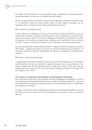 LA CHARTE DE L’ÉGALITÉ




            de l'emploi et de la formation) et les partenaires sociaux, représentatifs au niveau national et
            interprofessionnel, et d'autre part, les conseils de prud'hommes.

            En effet, la participation des femmes aux processus de négociation enrichit les termes de celle-
            ci. La répartition sexuée des rôles sociaux induit un autre regard, notamment sur les
            contraintes liées à l'articulation des temps professionnels et sociaux.

            6 Les instances du dialogue social

            L'enjeu majeur est la progression de la place des femmes aux postes de décision au sein des
            organisations syndicales, patronales et professionnelles. En vue d’atteindre une meilleure repré-
            sentation des femmes dans les scrutins de délégués du personnel et de membres du comité
            d’entreprise, la loi confère aux organisations syndicales qui le souhaitent le soin de trouver
            les voies et moyens d’atteindre cet objectif lors de l’élaboration du protocole préélectoral.

            En outre, la commission d’égalité professionnelle - obligatoire dans les entreprises de plus de
            200 salariés -, chargée de préparer les travaux du comité d’entreprise dans ce domaine, a la
            faculté de préparer en amont les négociations intervenant en entreprise sur l’égalité profes-
            sionnelle.

            6 Dans les conseils de prud’hommes

            L'augmentation du nombre de femmes au sein des instances prud'homales est, conformément
            aux dispositions de la loi, une nécessité au regard de leur part dans le corps électoral. Si les
            femmes représentent 44% des électrices dans le collège des salariés et 28% dans celui des
            employeurs, elles ne sont que 22% à être élues dans le collège des salariés et 15% dans celui
            des employeurs (en 1999).



            Les structures ou organismes qui participent au développement économique
            Sont concernés tous les acteurs qui participent aux choix stratégiques des entreprises, en termes
            d'investissement, de développement des nouveaux marchés et d'ingénierie financière, c’est-à-dire
            les collectivités territoriales, les chambres consulaires et les investisseurs privés. La mobilisation
            de ces décideurs est diverse.

            Il s'agit de valoriser les actions exemplaires pour aboutir à des pratiques généralisées, afin que
            les femmes trouvent leur place au sein de l'ensemble de ces structures, à tous les niveaux de
            décision.




62           ▲
                            ▲
                                ▲




                 SOMMAIRE
 