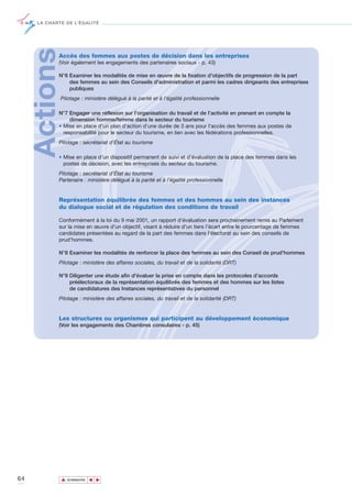 LA CHARTE DE L’ÉGALITÉ




     ActionsAccès des femmes aux postes de décision dans les entreprises
            (Voir également les engagements des partenaires sociaux - p. 43)

            N°6 Examiner les modalités de mise en œuvre de la fixation d'objectifs de progression de la part
                des femmes au sein des Conseils d'administration et parmi les cadres dirigeants des entreprises
                publiques
               Pilotage : ministère délégué à la parité et à l'égalité professionnelle

            N°7 Engager une réflexion sur l’organisation du travail et de l’activité en prenant en compte la
                 dimension homme/femme dans le secteur du tourisme
            • Mise en place d’un plan d’action d’une durée de 3 ans pour l'accès des femmes aux postes de
              responsabilité pour le secteur du tourisme, en lien avec les fédérations professionnelles.
            Pilotage : secrétariat d’État au tourisme

            • Mise en place d’un dispositif permanent de suivi et d’évaluation de la place des femmes dans les
              postes de décision, avec les entreprises du secteur du tourisme.
            Pilotage : secrétariat d’État au tourisme
            Partenaire : ministère délégué à la parité et à l’égalité professionnelle


            Représentation équilibrée des femmes et des hommes au sein des instances
            du dialogue social et de régulation des conditions de travail

            Conformément à la loi du 9 mai 2001, un rapport d’évaluation sera prochainement remis au Parlement
            sur la mise en œuvre d’un objectif, visant à réduire d’un tiers l’écart entre le pourcentage de femmes
            candidates présentées au regard de la part des femmes dans l’électorat au sein des conseils de
            prud’hommes.

            N°8 Examiner les modalités de renforcer la place des femmes au sein des Conseil de prud'hommes
            Pilotage : ministère des affaires sociales, du travail et de la solidarité (DRT)

            N°9 Diligenter une étude afin d'évaluer la prise en compte dans les protocoles d’accords
                préélectoraux de la représentation équilibrée des femmes et des hommes sur les listes
                de candidatures des Instances représentatives du personnel
            Pilotage : ministère des affaires sociales, du travail et de la solidarité (DRT)


            Les structures ou organismes qui participent au développement économique
            (Voir les engagements des Chambres consulaires - p. 45)




64             ▲
                              ▲
                                  ▲




                   SOMMAIRE
 