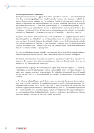 LA CHARTE DE L’ÉGALITÉ




            Un cadre pour l’action à consolider
            Au regard des conclusions du rapport de madame Anne-Marie Colmou, « L'encadrement supé-
            rieur dans la fonction publique : vers l'égalité entre les hommes et les femmes », en 1999, des
            travaux d’analyse et de réflexion ont été confiés au Comité de pilotage pour l'égal accès des
            femmes et des hommes aux emplois supérieurs des fonctions publiques. Il est chargé de recueillir
            les données existantes sur la formation, le recrutement et l’avancement des femmes dans la
            fonction publique, de rechercher les causes de discriminations subies par les femmes dans
            l’accès aux emplois supérieurs, de faire des recommandations pour remédier aux inégalités
            constatées et d’évaluer les effets des mesures prises. Il a publié à ce jour deux rapports.

            Des plans pluriannuels d'amélioration de l'accès des femmes aux emplois et postes d'enca-
            drement supérieur ont été élaborés par arrêté dans l’ensemble des ministères. Ces plans fixent,
            pour une durée de trois à cinq ans, des objectifs relatifs au taux de féminisation à atteindre
            par catégorie d’emplois de direction et d’encadrement. Certains d’entre eux seront renouvelés
            au cours de l’année 2004. Ce rendez-vous avec les administrations concernées permettra de
            donner un « second souffle » à ce dispositif.

            Des correspondants dans chaque ministère constituent un réseau destiné à favoriser les échanges
            d’expériences et de bonnes pratiques dans l’administration sur la question de l’égalité.

            Un rapport sur la situation comparée des conditions générales d’emploi et de formation des
            femmes et des hommes dans la fonction publique est également déposé tous les deux ans sur
            les bureaux des Assemblées parlementaires.

            Plus récemment, un groupe de travail constitué auprès de la Ministre déléguée à la Parité et à
            l’Egalité professionnelle a fait des propositions en mars 2003. Celles-ci s’articulent autour des
            quatre axes suivants : améliorer la connaissance des inégalités, réorganiser le temps de travail,
            agir sur les voies d’accès et les conditions de recrutement, intervenir sur les déroulements de
            carrières.

            Le Président de la République a appelé de ses vœux un « profond changement de mentalités »
            pour lutter contre les conditions de travail discriminatoires pour les femmes et a souhaité, lors
            du Conseil des ministres du 29 octobre 2003, que la fonction publique soit exemplaire pour
            parvenir à l’égalité professionnelle. Il a demandé à cette occasion au Gouvernement de se donner
            des « objectifs chiffrés pour atteindre l’égalité avec un suivi régulier qui devra être rendu public ».
            Les acteurs de la politique de l’égalité entre les femmes et les hommes dans la fonction publique
            sont ainsi appelés à poursuivre, plus que jamais, leur action.




66           ▲
                            ▲
                                ▲




                 SOMMAIRE
 