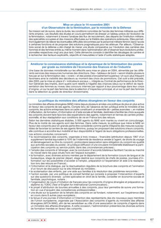 Les engagements des acteurs - Les pouvoirs publics - AXE I - La Parité




                              Mise en place le 14 novembre 2001
               d’un Observatoire de la féminisation, par le ministère de la Défense
Sa mission est de suivre, dans la durée, les conditions concrètes de l'accès des femmes militaires aux diffé-
rents emplois. Les résultats des études en cours permettront de dresser un tableau précis de l'évolution de
la féminisation, notamment à travers l'analyse des flux de recrutement, des départs de l'institution militaire,
des spécialités occupées et des missions effectuées sur le théâtre des opérations extérieures. Elles permet-
tront également de relever les éventuelles difficultés rencontrées par le personnel militaire féminin dans l'accès
à certaines fonctions et de proposer des solutions pragmatiques pour les atténuer. Par ailleurs, l’Observa-
toire social de la défense a été chargé de mener une étude comparative sur l’évolution des carrières des
hommes et des femmes entrés au même moment dans l’administration afin d’observer leurs évolutions profes-
sionnelles respectives vingt ans plus tard. Cette démarche consiste à identifier les décalages de carrière et
à rechercher des facteurs explicatifs, objectifs et mesurables à l’aide d’outils statistiques adaptés.


    Améliorer la connaissance statistique et la dynamique de la féminisation des postes
            par grade au ministère de l’économie des finances et de l’industrie
Une base de données ministérielle sur les effectifs sera mise en place en 2004, alimentée par les diffé-
rents services des ressources humaines des directions. Des « tableaux de bord » seront établis plusieurs
fois par an sur la féminisation des « viviers » et des postes d’encadrement supérieur. Un suivi plus fréquent
favorisera ainsi la visibilité des décideurs au moment des choix de promotions. Cet outil a été précédé,
dès 2003, par la mise en place d’« indicateurs sociaux », intégrés au Contrat de performance de la Direc-
tion Générale des Impôts, dont quatre sont relatifs à l’égalité des chances (deux sur le déficit de repré-
sentation des femmes au niveau des concours internes par rapport à leur pourcentage dans leur corps
d’origine, un sur la part des femmes dans la sélection d’inspecteur principal, et un sur la part des femmes
dans la sélection au grade de directeur divisionnaire).


           La politique du ministère des affaires étrangères en faveur des conjoints
Le ministère des affaires étrangères (MAE) mène depuis plusieurs années une politique de plus en plus active
en faveur des conjoints de ses agents. Compte tenu de l’absence de lien juridique entre le ministère et les
conjoints, les actions entreprises dans ce cadre constituent un ensemble de « petites avancées », en matière
d’affectation, de formation, d’information et d’aide sociale et familiale, destinées à faciliter les choix auxquels
les conjoints doivent faire face lors des expatriations des agents, notamment en termes de carrière profes-
sionnelle, et leur réadaptation aux conditions de vie en France lors des retours.
Selon les dernières statistiques établies, 5 000 agents du MAE sont mariés ou vivent en concubinage.
Plus de la moitié de ces agents sont des femmes. Dans cette mesure, la politique que mène le MAE en
faveur des conjoints peut en grande partie être considérée comme partie intégrante des mesures suscep-
tibles de favoriser la carrière de ses agents féminins, puisqu’en proposant des solutions à leurs conjoints,
elle contribue à accroître leur mobilité et leur disponibilité à l’égard de leurs obligations professionnelles.
Les actions conduites concernent :
• la reconnaissance des conjoints, organisée à trois niveaux : financière (attribution depuis 1967 d'un
  supplément familial équivalent à 10% de l'indemnité de résidence versée à l'agent, de droits de voyage
  et déménagement au titre du conjoint) ; protocolaire (association sans obligation du conjoint es-qualité
  aux activités sociales du poste) ; et juridique (diffusion d'une circulaire ministérielle établissant la parti-
  cipation des conjoints au service public dans des circonstances précises) ;
• l’emploi des conjoints à l’étranger, avec la conclusion d’accords bilatéraux facilitant l’accès au marché
  du travail dans les pays situés hors de l’espace européen ;
• la formation, avec diverses actions menées par le département de la formation (cours de langue et de
  bureautique, stage de premier départ, stage destiné aux conjoints de chefs de postes, journées d’in-
  formation sur les possibilités d’accéder à l’emploi, préparation à l’expatriation et aide à la réadapta-
  tion lors des retours en France) ;
• l’information et le dialogue, par la réactualisation régulière de la brochure des conjoints et l’animation
  d’un forum de discussion sur le site Intranet du ministère ;
• la scolarisation des enfants, par une aide aux familles à la résolution des problèmes rencontrés ;
• l’action sociale, par une politique de conseil familial qui consiste à proposer l’intervention d’experts
  sur des questions diverses : juriste spécialisé en droit de la famille, conseiller en économie sociale et
  familiale, psychologue, notaire ;
• l’organisation de cours d’initiation de français pour les conjoints d’origine étrangère et préparation au
  diplôme du TOEIC (Test of English for International Communication) ;
• le projet d’attribution de bourses annuelles à des conjoints, pour leur permettre de suivre une forma-
  tion en vue d’acquérir des compétences professionnelles ;
• une étude sur la question de la retraite des conjoints en se fondant, notamment, sur l’expérience déjà
  en cours dans 8 autres pays européens ;
• la tenue d’une journée d’information à l’intention des représentants des dix nouveaux pays membres
  de l’Union européenne, organisée par l’Association des conjoints d’agents du ministère des affaires
  étrangères (AFCA-MAE), afin de les sensibiliser au rôle d’une association de conjoints d’agents dans
  un ministère des affaires étrangères. A cette occasion, l’administration présentera les diverses actions
  de formation menées en faveur des conjoints.



▲                                                                                                                            67
               ▲
                   ▲




    SOMMAIRE                                                  POUR L’ÉGALITÉ DES HOMMES ET DES FEMMES, LA FRANCE S’ENGAGE.
 