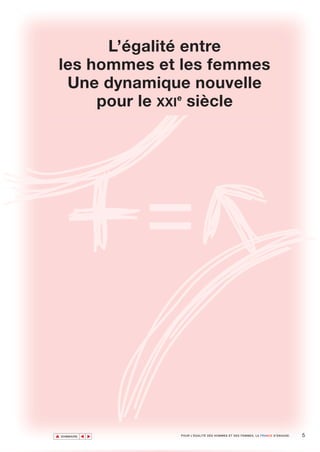L’égalité entre
les hommes et les femmes
 Une dynamique nouvelle
     pour le XXIe siècle




▲                                                                                     5
               ▲
                   ▲




    SOMMAIRE           POUR L’ÉGALITÉ DES HOMMES ET DES FEMMES, LA FRANCE S’ENGAGE.
 
