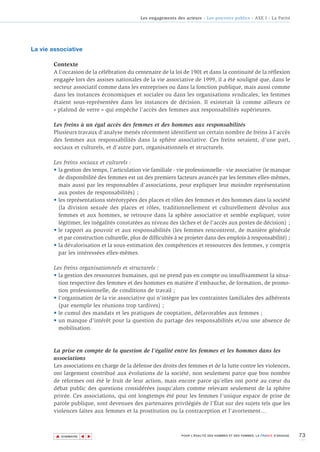 Les engagements des acteurs - Les pouvoirs publics - AXE I - La Parité




La vie associative

       Contexte
       A l’occasion de la célébration du centenaire de la loi de 1901 et dans la continuité de la réflexion
       engagée lors des assises nationales de la vie associative de 1999, il a été souligné que, dans le
       secteur associatif comme dans les entreprises ou dans la fonction publique, mais aussi comme
       dans les instances économiques et sociales ou dans les organisations syndicales, les femmes
       étaient sous-représentées dans les instances de décision. Il existerait là comme ailleurs ce
       « plafond de verre » qui empêche l’accès des femmes aux responsabilités supérieures.

       Les freins à un égal accès des femmes et des hommes aux responsabilités
       Plusieurs travaux d'analyse menés récemment identifient un certain nombre de freins à l’accès
       des femmes aux responsabilités dans la sphère associative. Ces freins seraient, d'une part,
       sociaux et culturels, et d'autre part, organisationnels et structurels.

       Les freins sociaux et culturels :
       • la gestion des temps, l'articulation vie familiale - vie professionnelle - vie associative (le manque
         de disponibilité des femmes est un des premiers facteurs avancés par les femmes elles-mêmes,
         mais aussi par les responsables d'associations, pour expliquer leur moindre représentation
         aux postes de responsabilités) ;
       • les représentations stéréotypées des places et rôles des femmes et des hommes dans la société
         (la division sexuée des places et rôles, traditionnellement et culturellement dévolus aux
         femmes et aux hommes, se retrouve dans la sphère associative et semble expliquer, voire
         légitimer, les inégalités constatées au niveau des tâches et de l’accès aux postes de décision) ;
       • le rapport au pouvoir et aux responsabilités (les femmes rencontrent, de manière générale
         et par construction culturelle, plus de difficultés à se projeter dans des emplois à responsabilité) ;
       • la dévalorisation et la sous-estimation des compétences et ressources des femmes, y compris
         par les intéressées elles-mêmes.

       Les freins organisationnels et structurels :
       • la gestion des ressources humaines, qui ne prend pas en compte ou insuffisamment la situa-
         tion respective des femmes et des hommes en matière d’embauche, de formation, de promo-
         tion professionnelle, de conditions de travail ;
       • l'organisation de la vie associative qui n'intègre pas les contraintes familiales des adhérents
         (par exemple les réunions trop tardives) ;
       • le cumul des mandats et les pratiques de cooptation, défavorables aux femmes ;
       • un manque d'intérêt pour la question du partage des responsabilités et/ou une absence de
         mobilisation.



       La prise en compte de la question de l’égalité entre les femmes et les hommes dans les
       associations
       Les associations en charge de la défense des droits des femmes et de la lutte contre les violences,
       ont largement contribué aux évolutions de la société, non seulement parce que bon nombre
       de réformes ont été le fruit de leur action, mais encore parce qu’elles ont porté au cœur du
       débat public des questions considérées jusqu’alors comme relevant seulement de la sphère
       privée. Ces associations, qui ont longtemps été pour les femmes l'unique espace de prise de
       parole publique, sont devenues des partenaires privilégiés de l’État sur des sujets tels que les
       violences faites aux femmes et la prostitution ou la contraception et l'avortement…



        ▲                                                                                                                      73
                       ▲
                           ▲




            SOMMAIRE                                            POUR L’ÉGALITÉ DES HOMMES ET DES FEMMES, LA FRANCE S’ENGAGE.
 