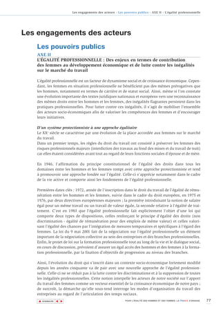 Les engagements des acteurs - Les pouvoirs publics - AXE II - L’égalité professionnelle




Les engagements des acteurs
   Les pouvoirs publics
   AXE II
   L’ÉGALITÉ PROFESSIONNELLE : Des enjeux en termes de contribution
   des femmes au développement économique et de lutte contre les inégalités
   sur le marché du travail

   L’égalité professionnelle est un facteur de dynamisme social et de croissance économique. Cepen-
   dant, les femmes en situation professionnelle ne bénéficient pas des mêmes prérogatives que
   les hommes, notamment en termes de carrière et de statut social. Ainsi, même si l’on constate
   une évolution importante des textes juridiques nationaux et européens vers une reconnaissance
   des mêmes droits entre les hommes et les femmes, des inégalités flagrantes persistent dans les
   pratiques professionnelles. Pour lutter contre ces inégalités, il s’agit de mobiliser l’ensemble
   des acteurs socio-économiques afin de valoriser les compétences des femmes et d’encourager
   leurs initiatives.

   D’un système protectionniste à une approche égalitaire
   Le XXe siècle se caractérise par une évolution de la place accordée aux femmes sur le marché
   du travail.
   Dans un premier temps, les règles du droit du travail ont consisté à préserver les femmes des
   risques professionnels majeurs (interdiction des travaux au fond des mines et du travail de nuit)
   car elles étaient considérées avant tout au regard de leurs fonctions sociales d'épouse et de mère.

   En 1946, l'affirmation du principe constitutionnel de l'égalité des droits dans tous les
   domaines entre les hommes et les femmes rompt avec cette approche protectionniste et tend
   à promouvoir une approche fondée sur l’égalité. Celle-ci s'apprécie notamment dans le cadre
   de la vie active et comporte ainsi les fondements de l'égalité professionnelle.

   Premières dates clés : 1972, année de l’inscription dans le droit du travail de l’égalité de rému-
   nération entre les hommes et les femmes, suivie dans le cadre du droit européen, en 1975 et
   1976, par deux directives européennes majeures ; la première introduisant la notion de salaire
   égal pour un même travail ou un travail de valeur égale, la seconde relative à l'égalité de trai-
   tement. C'est en 1983 que l'égalité professionnelle fait explicitement l'objet d'une loi qui
   comporte deux types de dispositions, celles renforçant le principe d'égalité des droits (non
   discrimination - égalité de rémunération pour des emplois de même valeur) et celles valori-
   sant l’égalité des chances par l’intégration de mesures temporaires et spécifiques à l'égard des
   femmes. La loi du 9 mai 2001 fait de la négociation sur l’égalité professionnelle un élément
   important de la négociation collective au sein des entreprises et des branches professionnelles.
   Enfin, le projet de loi sur la formation professionnelle tout au long de la vie et le dialogue social,
   en cours de discussion, prévoient d’assurer un égal accès des hommes et des femmes à la forma-
   tion professionnelle, par la fixation d’objectifs de progression au niveau des branches.

   Ainsi, l'évolution du droit qui s’inscrit dans un contexte socio-économique fortement modifié
   depuis les années cinquante va de pair avec une nouvelle approche de l'égalité profession-
   nelle. Celle-ci ne se réduit pas à la lutte contre les discriminations et à la suppression de toutes
   les inégalités professionnelles. Cette notion interpelle les acteurs de notre société sur l'apport
   du travail des femmes comme un vecteur essentiel de la croissance économique de notre pays ;
   de surcroît, la démarche qu'elle sous-tend interroge les modes d'organisation du travail des
   entreprises au regard de l'articulation des temps sociaux.
    ▲                                                                                                                        77
                   ▲
                       ▲




        SOMMAIRE                                              POUR L’ÉGALITÉ DES HOMMES ET DES FEMMES, LA FRANCE S’ENGAGE.
 