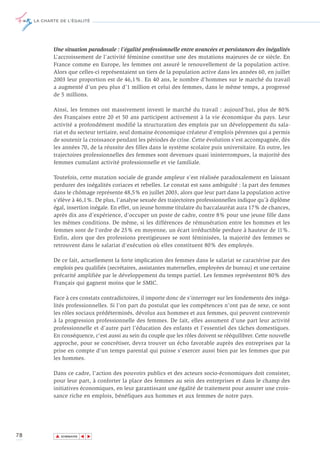 LA CHARTE DE L’ÉGALITÉ




            Une situation paradoxale : l’égalité professionnelle entre avancées et persistances des inégalités
            L’accroissement de l’activité féminine constitue une des mutations majeures de ce siècle. En
            France comme en Europe, les femmes ont assuré le renouvellement de la population active.
            Alors que celles-ci représentaient un tiers de la population active dans les années 60, en juillet
            2003 leur proportion est de 46,1%. En 40 ans, le nombre d’hommes sur le marché du travail
            a augmenté d’un peu plus d’1 million et celui des femmes, dans le même temps, a progressé
            de 5 millions.

            Ainsi, les femmes ont massivement investi le marché du travail : aujourd’hui, plus de 80%
            des Françaises entre 20 et 50 ans participent activement à la vie économique du pays. Leur
            activité a profondément modifié la structuration des emplois par un développement du sala-
            riat et du secteur tertiaire, seul domaine économique créateur d'emplois pérennes qui a permis
            de soutenir la croissance pendant les périodes de crise. Cette évolution s’est accompagnée, dès
            les années 70, de la réussite des filles dans le système scolaire puis universitaire. En outre, les
            trajectoires professionnelles des femmes sont devenues quasi ininterrompues, la majorité des
            femmes cumulant activité professionnelle et vie familiale.

            Toutefois, cette mutation sociale de grande ampleur s’est réalisée paradoxalement en laissant
            perdurer des inégalités coriaces et rebelles. Le constat est sans ambiguïté : la part des femmes
            dans le chômage représente 48,5% en juillet 2003, alors que leur part dans la population active
            s'élève à 46,1%. De plus, l’analyse sexuée des trajectoires professionnelles indique qu’à diplôme
            égal, insertion inégale. En effet, un jeune homme titulaire du baccalauréat aura 17% de chances,
            après dix ans d’expérience, d’occuper un poste de cadre, contre 8% pour une jeune fille dans
            les mêmes conditions. De même, si les différences de rémunération entre les hommes et les
            femmes sont de l'ordre de 25% en moyenne, un écart irréductible perdure à hauteur de 11%.
            Enfin, alors que des professions prestigieuses se sont féminisées, la majorité des femmes se
            retrouvent dans le salariat d'exécution où elles constituent 80% des employés.

            De ce fait, actuellement la forte implication des femmes dans le salariat se caractérise par des
            emplois peu qualifiés (secrétaires, assistantes maternelles, employées de bureau) et une certaine
            précarité amplifiée par le développement du temps partiel. Les femmes représentent 80% des
            Français qui gagnent moins que le SMIC.

            Face à ces constats contradictoires, il importe donc de s’interroger sur les fondements des inéga-
            lités professionnelles. Si l’on part du postulat que les compétences n’ont pas de sexe, ce sont
            les rôles sociaux prédéterminés, dévolus aux hommes et aux femmes, qui peuvent contrevenir
            à la progression professionnelle des femmes. De fait, elles assument d’une part leur activité
            professionnelle et d’autre part l’éducation des enfants et l’essentiel des tâches domestiques.
            En conséquence, c’est aussi au sein du couple que les rôles doivent se rééquilibrer. Cette nouvelle
            approche, pour se concrétiser, devra trouver un écho favorable auprès des entreprises par la
            prise en compte d’un temps parental qui puisse s’exercer aussi bien par les femmes que par
            les hommes.

            Dans ce cadre, l’action des pouvoirs publics et des acteurs socio-économiques doit consister,
            pour leur part, à conforter la place des femmes au sein des entreprises et dans le champ des
            initiatives économiques, en leur garantissant une égalité de traitement pour assurer une crois-
            sance riche en emplois, bénéfiques aux hommes et aux femmes de notre pays.




78           ▲
                            ▲
                                ▲




                 SOMMAIRE
 