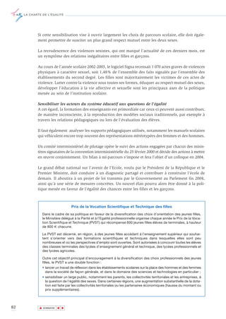 LA CHARTE DE L’ÉGALITÉ




            Si cette sensibilisation vise à ouvrir largement les choix de parcours scolaire, elle doit égale-
            ment permettre de susciter un plus grand respect mutuel entre les deux sexes.

            La recrudescence des violences sexistes, qui ont marqué l’actualité de ces derniers mois, est
            un symptôme des relations inégalitaires entre filles et garçons.

            Au cours de l’année scolaire 2002-2003, le logiciel Signa recensait 1 070 actes graves de violences
            physiques à caractère sexuel, soit 1,48% de l’ensemble des faits signalés par l’ensemble des
            établissements du second degré. Les filles sont majoritairement les victimes de ces actes de
            violence. Lutter contre la violence sous toutes ses formes, éduquer au respect mutuel des sexes,
            développer l’éducation à la vie affective et sexuelle sont les principaux axes de la politique
            menée au sein de l’institution scolaire.

            Sensibiliser les acteurs du système éducatif aux questions de l'égalité
            A cet égard, la formation des enseignants est primordiale car ceux-ci peuvent aussi contribuer,
            de manière inconsciente, à la reproduction des modèles sociaux traditionnels, par exemple à
            travers les relations pédagogiques ou lors de l’évaluation des élèves.

            Il faut également analyser les supports pédagogiques utilisés, notamment les manuels scolaires
            qui véhiculent encore trop souvent des représentations stéréotypées des femmes et des hommes.

            Un comité interministériel de pilotage opère le suivi des actions engagées par chacun des minis-
            tères signataires de la convention interministérielle du 25 février 2000 et décide des actions à mettre
            en œuvre conjointement. Un bilan à mi-parcours s’impose et fera l’objet d’un colloque en 2004.

            Le grand débat national sur l’avenir de l’Ecole, voulu par le Président de la République et le
            Premier Ministre, doit conduire à un diagnostic partagé et contribuer à construire l’école de
            demain. Il aboutira à un projet de loi transmis par le Gouvernement au Parlement fin 2004,
            ainsi qu’à une série de mesures concrètes. Un nouvel élan pourra alors être donné à la poli-
            tique menée en faveur de l’égalité des chances entre les filles et les garçons.



                                    Prix de la Vocation Scientifique et Technique des filles
                 Dans le cadre de sa politique en faveur de la diversification des choix d’orientation des jeunes filles,
                 le Ministère délégué à la Parité et à l’Egalité professionnelle organise chaque année le Prix de la Voca-
                 tion Scientifique et Technique (PVST) qui récompense 600 jeunes filles élèves de terminales, à hauteur
                 de 800 € chacune.

                 Le PVST est décerné, en région, à des jeunes filles accédant à l’enseignement supérieur qui souhai-
                 tent s’orienter vers des formations scientifiques et techniques dans lesquelles elles sont peu
                 nombreuses et où les perspectives d’emploi sont ouvertes. Sont autorisées à concourir toutes les élèves
                 des classes terminales des lycées d’enseignement général et technique, des lycées professionnels et
                 des lycées agricoles.

                 Outre cet objectif principal d’encouragement à la diversification des choix professionnels des jeunes
                 filles, le PVST a une double fonction :
                 • lancer un travail de réflexion dans les établissements scolaires sur la place des hommes et des femmes
                   dans la société de façon générale, et dans le domaine des sciences et technologies en particulier ;
                 • sensibiliser un large public, notamment les parents, les collectivités territoriales et les entreprises, à
                   la question de l’égalité des sexes. Dans certaines régions, une augmentation substantielle de la dota-
                   tion est faite par les collectivités territoriales ou les partenaires économiques (hausse du montant ou
                   prix supplémentaires).




82           ▲
                            ▲
                                ▲




                 SOMMAIRE
 