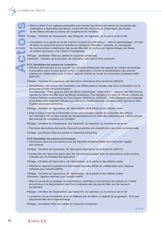 LA CHARTE DE L’ÉGALITÉ




     Actions   • Mise en place d’une vigilance particulière pour écarter tout stéréotype sexiste de l’ensemble des
                 publications à destination des élèves, notamment les brochures de présentation des écoles
                 et des filières relevant du champ de compétence du ministère.
            Pilotage : ministère de l’équipement, des transports, du logement, du tourisme et de la mer

               • Conception d’un portail sur le site Internet consacré à la thématique « Filles et apprentissage » et mise
                 en place en partenariat avec le ministère en charge de l’Education nationale, de campagnes
                 de communication à destination des jeunes filles afin de promouvoir l’apprentissage, les filières
                 et métiers techniques, et la création d’entreprises.
            Pilotage : secrétariat d’État aux petites et moyennes entreprises
            Partenaire : ministère de la jeunesse, de l’éducation nationale et de la recherche

            N°31 Sensibiliser les acteurs de l’orientation
            • Diffusion des résultats d’une enquête sur l’attitude différenciée des parents en matière de stratégie
              d’orientation selon le sexe de leur enfant, et élaboration d’outils de sensibilisation des parents
              d’élèves en collaboration avec l’Institut national d'étude du travail et d'orientation professionnelle
              (INETOP).
            Pilotage : ministère de la jeunesse, de l’éducation nationale et de la recherche (DESCO)
            • Sensibilisation des acteurs de l’orientation aux différenciations sexuées des choix d’orientation par la
              production d’outils de communication.
              Une plaquette « Filles, garçons dans les filières scientifiques : quels choix ? » apporte des éléments de
              réponse au choix des filles pour les filières biologiques. Ces résultats sont issus de l’étude conduite par
              l’Institut National Agronomique de Paris Grignon (INAPG) en 2000/2001. Cette plaquette accompagnée
              d’une lettre a été largement diffusée aux directeurs d’établissements d’enseignement agricole et dans
              d’autres structures partenaires.
            Pilotage : ministère de l’agriculture, de l’alimentation, de la pêche et des affaires rurales
            • Mise en place d’actions d’information et de communication auprès de l’ensemble des acteurs
              de l’orientation afin de faire évoluer les représentations socio-culturelles attachées aux métiers relevant
              des champs de compétence du ministère.
            Pilotage : ministère de l’équipement, des transports, du logement, du tourisme et de la mer
            • Formation des acteurs des points d’accueil consulaires à la diversification des choix professionnels.
            Pilotage : secrétariat d’Etat aux petites et moyennes entreprises

            N°32 Sensibiliser les acteurs économiques
            • Introduction dans les conventions avec les branches professionnelles de la dimension égalité
              des chances.
            Pilotage : ministère de la jeunesse, de l’éducation nationale et de la recherche (DESCO)
            • Introduction de l’approche genre dans les conventions passées avec les associations et les bureaux
              d’études pour le ministère de l’agriculture.
            Pilotage : ministère de l’agriculture, de l’alimentation, de la pêche et des affaires rurales
            • Refonte du répertoire opérationnel des métiers agricoles (ROM) en collaboration avec l’Agence
              nationale pour l’emploi (ANPE).
            Pilotage : ministère de l’agriculture, de l’alimentation, de la pêche et des affaires rurales
            Partenaire : Agence nationale pour l’emploi (ANPE)
            • Mise en œuvre de campagnes de sensibilisation destinées à informer tous les acteurs sur l’intérêt
              économique d’un élargissement des choix professionnels des jeunes filles vers les secteurs
              du bâtiment.
            Pilotage : ministère de l’équipement, des transports, du logement, du tourisme et de la mer
            • Lancement d’une concertation avec les Régions afin de définir un objectif de progression de la part
              des jeunes filles dans l’apprentissage.
            Pilotage : secrétariat d’État aux petites et moyennes entreprises

                                                                                                                  >>>

84             ▲
                              ▲
                                  ▲




                   SOMMAIRE
 