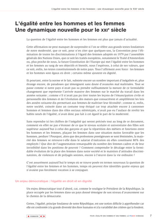 L’égalité entre les femmes et les hommes : une dynamique nouvelle pour le XXI e siècle




L'égalité entre les hommes et les femmes
Une dynamique nouvelle pour le XXIe siècle
        La question de l’égalité entre les hommes et les femmes est plus que jamais d’actualité.

        Cette affirmation ne peut manquer de surprendre si l’on se réfère aux grands textes fondateurs
        de notre modernité, que ce soit, pour n’en citer que quelques-uns, la Convention pour l’éli-
        mination de toutes les discriminations à l’égard des femmes adoptée en 1979 par l’assemblée
        générale des Nations Unies, que ce soit les traités européens, notamment le Traité d’Amsterdam
        ou, plus proche de nous, la future Constitution de l’Europe qui met l’égalité entre les hommes
        et les femmes au rang de ses objectifs et bientôt, nous l’espérons, à celui de ses valeurs, que
        ce soit, enfin, les textes constitutionnels de notre pays. Tous l’affirment avec force : les femmes
        et les hommes sont égaux en droit ; certains même ajoutent en dignité.

        Et pourtant, entre la norme et le fait, subsiste encore un nombre important d’inégalités et, plus
        étrange encore, de paradoxes qui témoignent sans doute d’avancées mal maîtrisées. Tout se
        passe comme si notre pays n’avait pas su prendre suffisamment la mesure de ce formidable
        changement que représente l’arrivée massive des femmes sur le marché du travail dans les
        années soixante ; comme s’il n’avait pas pu tirer toutes les leçons de l’émancipation civile et
        personnelle des femmes et de l’évolution des mœurs que consacrèrent et amplifièrent les lois
        des années soixante-dix permettant aux femmes de maîtriser leur fécondité ; comme si, enfin,
        notre société, coincée dans un costume trop étriqué car trop attachée encore à cantonner
        hommes et femmes dans des rôles sociaux stéréotypés, n’avait pas eu l’audace de revêtir les
        habits neufs de l’égalité, n’avait donc pas fait à cet égard le pari de la modernité.

        Sans reprendre ici les chiffres de l’inégalité qui seront précisés tout au long de ce document,
        comment en effet ne pas s’étonner de ce que le niveau scolaire et universitaire des filles soit
        supérieur aujourd’hui à celui des garçons et que la répartition des métiers et fonctions entre
        les hommes et les femmes, plaçant les femmes dans une situation moins favorable que les
        hommes, perdure ? Pourquoi, alors que des professions prestigieuses se sont féminisées, la majo-
        rité des femmes se retrouve-t-elle dans le salariat d’exécution où elles constituent 80% des
        employés ? Que dire de l’augmentation remarquable du nombre des femmes cadres et de leur
        invisibilité dans les positions de pouvoir ? Comment comprendre le décalage entre la formi-
        dable évolution de la place des femmes dans notre société et le maintien d’attitudes discrimi-
        natoires, de violences et de préjugés sexistes, encore à l’œuvre dans la vie ordinaire ?

        C’est assurément aujourd’hui le temps où se trouve posée en termes nouveaux la question de
        l’égalité entre les femmes et les hommes, temps où peuvent être identifiés quatre enjeux qui
        n’avaient pas forcément vocation à se conjuguer.



Un enjeu démocratique : l’égalité en droit et en dignité

        Un enjeu démocratique tout d’abord, car, comme le souligne le Président de la République, la
        place occupée par les femmes dans un pays donné témoigne de son niveau d’avancement sur
        le chemin de la démocratie.

        Certes, l’égalité, principe fondateur de notre République, est une notion difficile à appréhender car
        elle est confrontée à la grande diversité des êtres humains et à la variabilité des critères qui la fondent.


         ▲                                                                                                                        7
                        ▲
                            ▲




             SOMMAIRE                                              POUR L’ÉGALITÉ DES HOMMES ET DES FEMMES, LA FRANCE S’ENGAGE.
 