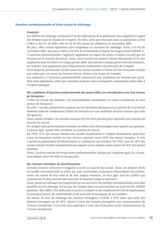 Les engagements des acteurs - Les pouvoirs publics - AXE II - L’égalité professionnelle




Insertion professionnelle et lutte contre le chômage

       Contexte
       Les chiffres du chômage constituent l'un des indicateurs de la persistance des inégalités à l'égard
       des femmes dans le champ de l'emploi. En effet, alors que leur part dans la population active
       s'élève à 46,1% en 2003, elle est de 47,9% parmi les chômeurs en novembre 2003.
       De plus, elles restent également plus longtemps en situation de chômage. Ainsi, à la fin de
       novembre 2003, leur part s'élève à 47,9% de la demande d'emploi de longue durée (DEFM 1).
       L'insertion professionnelle s'apprécie également au regard du statut d'emploi occupé par les
       femmes sur le marché du travail. Ainsi, plus souvent en contrat à durée déterminée (57% des
       employées sont en CDD) et à temps partiel (80% des salariés à temps partiel sont des femmes),
       les femmes sont également plus fréquemment confrontées à la précarité de l'emploi.
       Cette disparité persistante touche autant les jeunes femmes à l'issue de leur formation initiale
       que celles qui, en raison de facteurs divers, restent à la marge de l'emploi.
       Ces obstacles à l'insertion professionnelle concernent non seulement les femmes peu quali-
       fiées mais également celles qui cumulent d'autres types d'inégalités, notamment celles liées à
       l'origine ethnique.

       Des conditions d'insertion professionnelle des jeunes filles en contradiction avec leur niveau
       de formation :
       L'offre de travail des femmes s'est profondément transformée en raison notamment de leur
       niveau de formation.
       En effet, l'un des phénomènes majeurs de ces dernières décennies est la percée de la scolarité
       féminine dans de nombreuses filières de formation et une meilleure réussite scolaire que celle
       des garçons.
       Ainsi, mieux formées, les femmes auraient dû être bien placées pour répondre aux besoins du
       marché du travail.
       Or, malgré leurs performances scolaires, les filles sont désavantagées par rapport aux garçons,
       à niveau égal, quand elles accèdent au marché du travail.
       En 1998, 57% des jeunes femmes ont accédé durablement à l'emploi directement après leur
       sortie de formation initiale ou leur service national contre 69% des jeunes hommes. A cela
       s'ajoute un phénomène de déclassement à l'embauche des femmes. En 1995, plus de 24% des
       jeunes femmes étaient surdiplômées par rapport à leur emploi contre moins de 18% des jeunes
       hommes.
       Ainsi, l’analyse sexuée des trajectoires professionnelles indique qu’à diplôme égal, il y a inser-
       tion inégale entre les filles et les garçons.

       Des facteurs multiples de discrimination :
       Certains facteurs renforcent l'inégalité d'accès au marché du travail. Ainsi, les femmes chefs
       de famille monoparentale et celles qui sont confrontées à plusieurs phénomènes discrimina-
       toires (en raison de leur sexe et de leur origine ethnique, de leur âge) sont les publics qui
       connaissent le plus souvent des parcours d'insertion longs et précaires.
       Ainsi, parmi les ménages ne comportant qu’un seul actif, les familles monoparentales sont plus
       touchées par le chômage (16%) que les couples dont un seul membre est actif (8,5%) [INSEE
       première. Mai 2001]. Ces difficultés d’accès à l’emploi et de conditions de travail représentent
       le principal facteur de vulnérabilité et de pauvreté économique de ces familles.
       De même, le taux de chômage des femmes étrangères s’établit à 25% alors que celui des
       hommes étrangers est de 20%. Quant à celui des femmes étrangères non ressortissantes de
       l’Union européenne, il est trois fois supérieur à celui des Françaises et des ressortissantes de
       l’Union européenne.


        ▲                                                                                                                        89
                       ▲
                           ▲




            SOMMAIRE                                              POUR L’ÉGALITÉ DES HOMMES ET DES FEMMES, LA FRANCE S’ENGAGE.
 