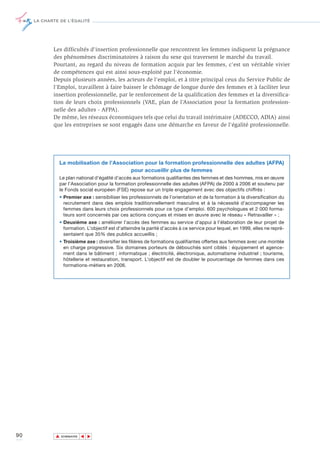 LA CHARTE DE L’ÉGALITÉ




            Les difficultés d'insertion professionnelle que rencontrent les femmes indiquent la prégnance
            des phénomènes discriminatoires à raison du sexe qui traversent le marché du travail.
            Pourtant, au regard du niveau de formation acquis par les femmes, c'est un véritable vivier
            de compétences qui est ainsi sous-exploité par l'économie.
            Depuis plusieurs années, les acteurs de l'emploi, et à titre principal ceux du Service Public de
            l'Emploi, travaillent à faire baisser le chômage de longue durée des femmes et à faciliter leur
            insertion professionnelle, par le renforcement de la qualification des femmes et la diversifica-
            tion de leurs choix professionnels (VAE, plan de l’Association pour la formation profession-
            nelle des adultes - AFPA).
            De même, les réseaux économiques tels que celui du travail intérimaire (ADECCO, ADIA) ainsi
            que les entreprises se sont engagés dans une démarche en faveur de l'égalité professionnelle.




               La mobilisation de l’Association pour la formation professionnelle des adultes (AFPA)
                                          pour accueillir plus de femmes
               Le plan national d’égalité d’accès aux formations qualifiantes des femmes et des hommes, mis en œuvre
               par l’Association pour la formation professionnelle des adultes (AFPA) de 2000 à 2006 et soutenu par
               le Fonds social européen (FSE) repose sur un triple engagement avec des objectifs chiffrés :
               • Premier axe : sensibiliser les professionnels de l’orientation et de la formation à la diversification du
                 recrutement dans des emplois traditionnellement masculins et à la nécessité d’accompagner les
                 femmes dans leurs choix professionnels pour ce type d’emploi. 600 psychologues et 2 000 forma-
                 teurs sont concernés par ces actions conçues et mises en œuvre avec le réseau « Retravailler » ;
               • Deuxième axe : améliorer l’accès des femmes au service d’appui à l’élaboration de leur projet de
                 formation. L’objectif est d’atteindre la parité d’accès à ce service pour lequel, en 1999, elles ne repré-
                 sentaient que 35% des publics accueillis ;
               • Troisième axe : diversifier les filières de formations qualifiantes offertes aux femmes avec une montée
                 en charge progressive. Six domaines porteurs de débouchés sont ciblés : équipement et agence-
                 ment dans le bâtiment ; informatique ; électricité, électronique, automatisme industriel ; tourisme,
                 hôtellerie et restauration, transport. L’objectif est de doubler le pourcentage de femmes dans ces
                 formations-métiers en 2006.




90           ▲
                            ▲
                                ▲




                 SOMMAIRE
 