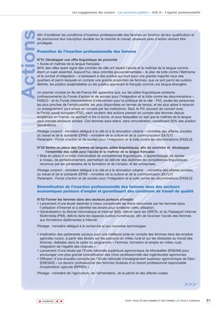 Les engagements des acteurs - Les pouvoirs publics - AXE II - L’égalité professionnelle




Actions
      Afin d'améliorer les conditions d'insertion professionnelle des femmes en fonction de leur qualification et
      de promouvoir leur inscription durable sur le marché du travail, plusieurs axes d'action doivent être
      privilégiés.

      Promotion de l’insertion professionnelle des femmes

      N°51 Développer une offre linguistique de proximité
      • Accès et maîtrise de la langue française
      80% des villes ayant signé des contrats de ville ont repéré l’accès et la maîtrise de la langue comme
      étant un sujet essentiel. Aujourd’hui, deux priorités gouvernementales – le plan de lutte contre l’illettrisme
      et le contrat d’intégration – s’adressent à des publics qui sont pour une grande majorité ceux des
      quartiers et parmi lesquels on compte une grande proportion de femmes, que ce soit parmi les publics
      illettrés, les publics analphabètes ou les publics apprenant le français comme une langue étrangère.

      Un premier constat en Ile-de-France fait apparaître que, sur les pôles linguistiques existants
      (cofinancements du Fonds d'action et de soutien pour l’intégration et la lutte contre les discriminations –
      FASILD - et du Fonds interministériel d’intervention pour la politique de la ville - FIV), seules les personnes
      les plus proches de l’employabilité, les plus disponibles en termes de temps, et les plus aptes à recevoir
      un enseignement sont prises en compte par les institutions. Seul, le FIV, souvent de concert avec
      le Fonds social européen (FSE), vient soutenir des actions prenant en compte des femmes depuis
      longtemps en France, ne sachant ni lire ni écrire, et pour lesquelles on sait que la maîtrise de la langue
      peut prendre plusieurs années. Ces femmes sans statut, sans rémunération, constituent 50% des publics
      demandeurs.
      Pilotage conjoint : ministère délégué à la ville et à la rénovation urbaine – ministère des affaires sociales,
      du travail et de la solidarité (DPM) - ministère de la culture et de la communication (DLFLF)
      Partenaire : Fonds d'action et de soutien pour l’intégration et la lutte contre les discriminations (FASILD)

      N°52 Mettre en place des Centres de langues, pôles linguistiques, afin de conforter et développer
            l’ensemble des outils pour l’accès et la maîtrise de la langue française
      • Mise en place d’un bilan individualisé de compétences linguistiques, d’apprentissage, de remise
        à niveau, de perfectionnement, permettant de délivrer des diplômes de compétences linguistiques
        reconnus par les partenaires de la formation et de l’emploi, et les entreprises.
      Pilotage conjoint : ministère délégué à la ville et à la rénovation urbaine – ministère des affaires sociales,
      du travail et de la solidarité (DPM) - ministère de la culture et de la communication (DLFLF)
      Partenaire : Fonds d'action et de soutien pour l’intégration et la lutte contre les discriminations (FASILD)

      Diversification de l’insertion professionnelle des femmes dans des secteurs
      économiques porteurs d’emploi et garantissant des conditions de travail de qualité

      N°53 Former les femmes dans des secteurs porteurs d'emploi
      • Lancement d’une étude destinée à mieux comprendre les freins rencontrés par les femmes dans
        l'utilisation d'Internet et à identifier les leviers pour améliorer cette utilisation.
      • Généralisation du Brevet Informatique et Internet (B2I), délivré dans les GRETA, et du Passeport Internet
        Multimédia (PIM), délivré dans les espaces publics numériques, afin de favoriser l’accès des femmes
        aux formations diplômantes à Internet.
      Pilotage : ministère délégué à la recherche et aux nouvelles technologies

      • Implication des partenaires sociaux pour une meilleure prise en compte des femmes dans les emplois
        agricoles ruraux, à partir des études sur les parcours en milieu rural et sur les obstacles au travail des
        femmes, réalisées dans le cadre du programme « Femmes, formation et emploi en milieu rural,
        intégration de l’égalité des chances ».
      • Lancement d’une étude par l’Ecole nationale supérieure agronomique de Montpellier (ENSAM) pour
        encourager une plus grande diversification des choix professionnels des ingénieur(e)s agronomes.
      • Diffusion d’une enquête conduite par l’Ecole nationale d’enseignement supérieur agronomique de Dijon
        (ENESAD) « Le devenir professionnel des femmes titulaires d’un brevet professionnel responsable
        d’exploitation agricole (BPREA) ».
      Pilotage : ministère de l’agriculture, de l’alimentation, de la pêche et des affaires rurales


                                                                                                                   >>>

          ▲                                                                                                                        91
                         ▲
                             ▲




              SOMMAIRE                                              POUR L’ÉGALITÉ DES HOMMES ET DES FEMMES, LA FRANCE S’ENGAGE.
 