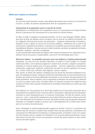 Les engagements des acteurs - Les pouvoirs publics - AXE II - L’égalité professionnelle




Mixité des emplois en entreprise

       Contexte
       Au cours des trente dernières années, cinq millions de femmes sont arrivées sur le marché du
       travail et, en 2002, les femmes représentaient 46% de la population active.

       Féminisation de la population active et marché du travail
       Parallèlement à la féminisation de la population active, la concentration de l’emploi féminin
       illustre la persistance des mécanismes de la non-mixité de certains métiers.

       En effet, en 2002, 6 catégories socioprofessionnelles, sur les 31 que distingue l’INSEE, regrou-
       pent plus de 60% des femmes actives occupées, soit un total de six millions de femmes. Ces
       six catégories (Personnel de service aux particuliers ; Employés administratifs d’entreprise ;
       Employés civils et agents de service de la fonction publique ; Professions de la santé et du
       travail social ; Employés de commerce ; Instituteurs et assimilés) recouvrent des métiers « tradi-
       tionnellement féminins » tels que nourrice et aide à domicile, secrétaire ou employée de bureau,
       infirmière, vendeuse, serveuse, enseignante.
       A cette concentration horizontale des emplois vient s’ajouter l’existence d’un « plafond de verre »
       freinant l’accès aux postes à responsabilité, ainsi qu’il a été développé dans l’axe 1.

       Mixité des emplois : un préalable nécessaire mais non suffisant à l’égalité professionnelle
       Cependant, au cours des trois dernières décennies, la mixité à l’école couplée à la réussite
       scolaire des filles a fait fortement progresser la mixité dans certaines catégories socioprofes-
       sionnelles et certains emplois plus ou moins qualifiés : factrices, ingénieures, dessinatrices
       industrielles, magistrates, médecins, conductrices de métro ou de bus, gardienne de la paix,
       etc., et dans l’autre sens, infirmier, aide-soignant, caissier, vendeur.
       Pour autant, la mixité des emplois n’implique pas une mixité des fonctions réellement occu-
       pées. De nombreuses études montrent comment les stéréotypes liés au sexe fonctionnent pour
       attribuer des tâches et fonctions différentes aux femmes et aux hommes exerçant pourtant une
       même profession. Ainsi en général, que la suprématie numérique soit masculine ou féminine
       au sein d’un espace mixte, pour un même métier, les hommes occupent les emplois les plus
       valorisés et à forte valeur ajoutée et bénéficient d’un meilleur déroulement de carrière que celui
       des femmes.

       Une vigilance sur cette question de la mixité des emplois sera d’autant plus nécessaire que le
       retournement du nombre d’actifs à l’horizon 2005 va transformer l’approche de la mixité profes-
       sionnelle en enjeu fondamental pour la croissance économique. En effet les femmes consti-
       tuent un « vivier » potentiel de compétences qui est déjà utilisé par certains secteurs pour faire
       face à des difficultés de recrutement. En outre, des études menées dans les grandes entreprises
       françaises ou étrangères tendent à prouver que le développement de la mixité dans l’entre-
       prise est un facteur de performance.

       Ainsi, développer la mixité professionnelle suppose de faciliter l’accès et la promotion des
       femmes dans les secteurs et emplois dans lesquels elles sont peu présentes, notamment ceux
       connaissant des difficultés de recrutement, et réciproquement, de faciliter l’accès et la promo-
       tion des hommes dans les emplois très féminisés et en cours de professionnalisation, notam-
       ment dans le secteur des services aux personnes (accueil des jeunes enfants ou aide à domi-
       cile des personnes âgées).




        ▲                                                                                                                        95
                       ▲
                           ▲




            SOMMAIRE                                              POUR L’ÉGALITÉ DES HOMMES ET DES FEMMES, LA FRANCE S’ENGAGE.
 