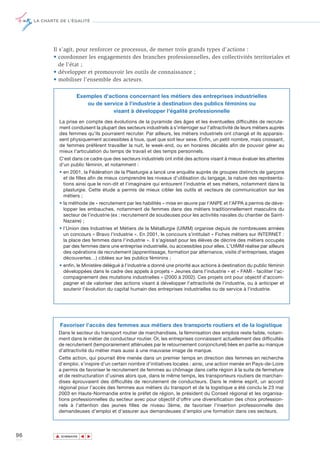 LA CHARTE DE L’ÉGALITÉ




            Il s’agit, pour renforcer ce processus, de mener trois grands types d’actions :
            • coordonner les engagements des branches professionnelles, des collectivités territoriales et
               de l’état ;
            • développer et promouvoir les outils de connaissance ;
            • mobiliser l’ensemble des acteurs.

                        Exemples d'actions concernant les métiers des entreprises industrielles
                           ou de service à l'industrie à destination des publics féminins ou
                                     visant à développer l'égalité professionnelle
               La prise en compte des évolutions de la pyramide des âges et les éventuelles difficultés de recrute-
               ment conduisent la plupart des secteurs industriels à s'interroger sur l'attractivité de leurs métiers auprès
               des femmes qu'ils pourraient recruter. Par ailleurs, les métiers industriels ont changé et ils apparais-
               sent physiquement accessibles à tous, quel que soit leur sexe. Enfin, un petit nombre, mais croissant,
               de femmes préfèrent travailler la nuit, le week-end, ou en horaires décalés afin de pouvoir gérer au
               mieux l'articulation du temps de travail et des temps personnels.
               C'est dans ce cadre que des secteurs industriels ont initié des actions visant à mieux évaluer les attentes
               d'un public féminin, et notamment :
               • en 2001, la Fédération de la Plasturgie a lancé une enquête auprès de groupes distincts de garçons
                 et de filles afin de mieux comprendre les niveaux d’utilisation du langage, la nature des représenta-
                 tions ainsi que le non-dit et l'imaginaire qui entourent l’industrie et ses métiers, notamment dans la
                 plasturgie. Cette étude a permis de mieux cibler les outils et vecteurs de communication sur les
                 métiers ;
               • la méthode de « recrutement par les habilités » mise en œuvre par l'ANPE et l'AFPA a permis de déve-
                 lopper les embauches, notamment de femmes dans des métiers traditionnellement masculins du
                 secteur de l’industrie (ex : recrutement de soudeuses pour les activités navales du chantier de Saint-
                 Nazaire) ;
               • l’Union des Industries et Métiers de la Métallurgie (UIMM) organise depuis de nombreuses années
                 un concours « Bravo l’industrie ». En 2001, le concours s’intitulait « Fiches métiers sur INTERNET :
                 la place des femmes dans l’industrie ». Il s’agissait pour les élèves de décrire des métiers occupés
                 par des femmes dans une entreprise industrielle, ou accessibles pour elles. L'UIMM réalise par ailleurs
                 des opérations de recrutement (apprentissage, formation par alternance, visite d'entreprises, stages
                 découvertes…) ciblées sur les publics féminins ;
               • enfin, le Ministère délégué à l’industrie a donné une priorité aux actions à destination du public féminin
                 développées dans le cadre des appels à projets « Jeunes dans l'industrie » et « FAMI - faciliter l'ac-
                 compagnement des mutations industrielles » (2000 à 2002). Ces projets ont pour objectif d’accom-
                 pagner et de valoriser des actions visant à développer l'attractivité de l'industrie, ou à anticiper et
                 soutenir l'évolution du capital humain des entreprises industrielles ou de service à l'industrie.




                 Favoriser l’accès des femmes aux métiers des transports routiers et de la logistique
              Dans le secteur du transport routier de marchandises, la féminisation des emplois reste faible, notam-
              ment dans le métier de conducteur routier. Or, les entreprises connaissent actuellement des difficultés
              de recrutement (temporairement atténuées par le retournement conjoncturel) liées en partie au manque
              d’attractivité du métier mais aussi à une mauvaise image de marque.
              Cette action, qui pourrait être menée dans un premier temps en direction des femmes en recherche
              d’emploi, s’inspire d’un certain nombre d’initiatives locales : ainsi, une action menée en Pays-de-Loire
              a permis de favoriser le recrutement de femmes au chômage dans cette région à la suite de fermeture
              et de restructuration d’usines alors que, dans le même temps, les transporteurs routiers de marchan-
              dises éprouvaient des difficultés de recrutement de conducteurs. Dans le même esprit, un accord
              régional pour l’accès des femmes aux métiers du transport et de la logistique a été conclu le 23 mai
              2003 en Haute-Normandie entre le préfet de région, le président du Conseil régional et les organisa-
              tions professionnelles du secteur avec pour objectif d’offrir une diversification des choix profession-
              nels à l’attention des jeunes filles de niveau 3ème, de favoriser l’insertion professionnelle des
              demandeuses d’emploi et d’assurer aux demandeuses d’emploi une formation dans ces secteurs.




96           ▲
                            ▲
                                ▲




                 SOMMAIRE
 