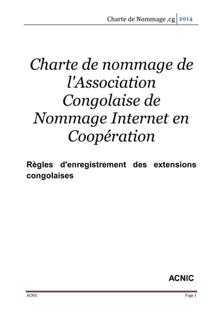 Charte de Nommage .cg 2014
ACNIC Page 1
Charte de nommage de
l'Association
Congolaise de
Nommage Internet en
Coopération
Règles d'enregistrement des extensions
congolaises
ACNIC
 