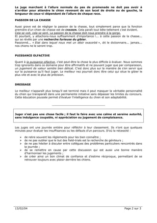 Le juge marchant à l’allure normale du pas de promenade ne doit pas avoir à
s’arrêter pour attendre le chien revenant de son lacet de droite ou de gauche, la
longueur de ceux-ci dépendant de l’allure de chaque race.

PASSION DE LA CHASSE

Aussi grave est de négliger la passion de la chasse, tout simplement parce que la fonction
première d’un chien de chasse est de CHASSER. Cela paraît tout bête tellement c’est évident.
Cela se voit, cela se sent. La passion de la chasse doit nous prendre à la gorge.
Et pourtant, y attachons-nous suffisamment d’importance !... à cette passion de la chasse...
qui se révèle par une recherche furieuse du gibier.
Passionné... « Etat dans lequel nous met un désir exacerbé », dit le dictionnaire... jamais...
nos chiens ne le seront trop.


PUISSANCE OLFACTIVE

Quant à la puissance olfactive, c’est peut-être la chose la plus difficile à évaluer. Nous sommes
trop ignorants dans ce domaine pour être affirmatifs et ne pouvant juger que par comparaison,
un jugement de valeur semble bien délicat. C’est donc plus sur la manière de s’en servir que
sur la puissance qu’il faut juger. Le meilleur nez pourrait donc être celui qui situe le gibier le
plus vite et avec le plus de précision.


DRESSAGE

Le meilleur n’apparaît plus lorsqu’il est terminé mais il peut masquer la véritable personnalité
du chien qui transparaît dans une permanente initiative sans dépasser les limites du concours.
Cette éducation poussée permet d’évaluer l’intelligence du chien et son adaptabilité.




Juger n’est pas une chose facile ; il faut le faire avec une calme et sereine autorité,
sans indulgence coupable, ni appréciation ou jugement de complaisance.


Les juges ont une journée entière pour réfléchir à leur classement. Ils n’ont que quelques
minutes pour évaluer les insuffisances ou les défauts d’un parcours. D’où la nécessité :

       de relire souvent les règlements pour les bien connaître ;
       de ne pas oublier que le but des field-trials est la recherche de géniteurs ;
       de ne pas hésiter à discuter entre collègues des problèmes particuliers rencontrés dans
       la journée ;
       de se remettre en cause par cette discussion qui est aussi une bonne manière
       d’harmoniser les jugements ;
       de créer ainsi un bon climat de confiance et d’estime réciproque, permettant de se
       retrouver toujours avec plaisir derrière les chiens.




13/02/04                                                                            Page 2 sur 3
 