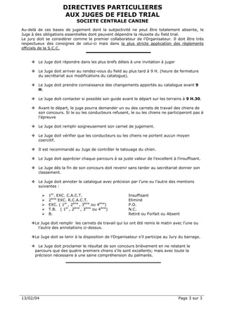DIRECTIVES PARTICULIERES
                      AUX JUGES DE FIELD TRIAL
                             SOCIETE CENTRALE CANINE
Au-delà de ces bases de jugement dont la subjectivité ne peut être totalement absente, le
Juge à des obligations essentielles dont peuvent dépendre la réussite du field trial.
Le jury doit se considérer comme le premier collaborateur de l’Organisateur. Il doit être très
respectueux des consignes de celui-ci mais dans la plus stricte application des règlements
officiels de la S.C.C.


        Le Juge doit répondre dans les plus brefs délais à une invitation à juger

        Le Juge doit arriver au rendez-vous du field au plus tard à 9 H. (heure de fermeture
        du secrétariat aux modifications du catalogue).

        Le Juge doit prendre connaissance des changements apportés au catalogue avant 9
        H.

        Le Juge doit contacter si possible son guide avant le départ sur les terrains à 9 H.30.

        Avant le départ, le juge pourra demander un ou des carnets de travail des chiens de
        son concours. Si le ou les conducteurs refusent, le ou les chiens ne participeront pas à
        l'épreuve

        Le Juge doit remplir soigneusement son carnet de jugement.

        Le Juge doit vérifier que les conducteurs ou les chiens ne portent aucun moyen
        coercitif.

        Il est recommandé au Juge de contrôler le tatouage du chien.

        Le Juge doit apprécier chaque parcours à sa juste valeur de l’excellent à l’insuffisant.

        Le Juge dés la fin de son concours doit revenir sans tarder au secrétariat donner son
        classement.

        Le Juge doit annoter le catalogue avec précision par l’une ou l’autre des mentions
        suivantes :

              1er. EXC. C.A.C.T.                          Insuffisant
              2ème EXC. R.C.A.C.T.                        Eliminé
              EXC. ( 1er , 2ème , 3ème ou 4ème)           P.O.
              T.B. ( 1er , 2ème , 3ème ou 4ème)           N.C.
              B.                                          Retiré ou Forfait ou Absent

       Le Juge doit remplir les carnets de travail qui lui ont été remis le matin avec l’une ou
         l’autre des annotations ci-dessus.

       Le Juge doit se tenir à la disposition de l’Organisateur s’il participe au Jury du barrage.

         Le Juge doit proclamer le résultat de son concours brièvement en ne relatant le
       parcours que des quatre premiers chiens s’ils sont excellents; mais avec toute la
       précision nécessaire à une saine compréhension du palmarès.




13/02/04                                                                             Page 3 sur 3
 