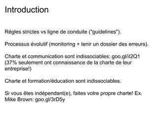 Introduction

Régles strictes vs ligne de conduite ("guidelines").

Processus évolutif (monitoring + tenir un dossier des erreurs).

Charte et communication sont indissociables: goo.gl/iI2Q1
(37% seulement ont connaissance de la charte de leur
entreprise!)

Charte et formation/éducation sont indissociables.

Si vous êtes indépendant(e), faites votre propre charte! Ex.
Mike Brown: goo.gl/3rD5y
 