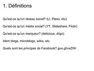 1. Définitions

Qu'est-ce qu'un réseau social? (LI, Plaxo, etc)

Qu'est-ce qu'un média social? (YT, Slideshare, Flickr)

Qu'est-ce qu'un marqueur? (delicious, diigo)

Idem blogs, microblogs, wikis, etc.

Quels sont les principes de Facebook? goo.gl/veZWr
 