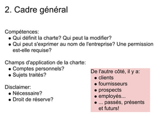 2. Cadre général

Compétences:
  Qui définit la charte? Qui peut la modifier?
  Qui peut s'exprimer au nom de l'entreprise? Une permission
  est-elle requise?

Champs d'application de la charte:
   Comptes personnels?
                                   De l'autre côté, il y a:
   Sujets traités?
                                      clients
                                      fournisseurs
Disclaimer:
                                      prospects
   Nécessaire?
                                      employés...
   Droit de réserve?
                                      ... passés, présents
                                      et futurs!
 