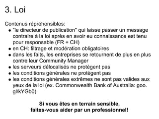 3. Loi
Contenus répréhensibles:
  "le directeur de publication" qui laisse passer un message
  contraire à la loi après en avoir eu connaissance est tenu
  pour responsable (FR + CH)
  en CH: filtrage et modération obligatoires
  dans les faits, les entreprises se retournent de plus en plus
  contre leur Community Manager
  les serveurs délocalisés ne protègent pas
  les conditions générales ne protègent pas
  les conditions générales extrêmes ne sont pas valides aux
  yeux de la loi (ex. Commonwealth Bank of Australia: goo.
  gl/kYGb0)

               Si vous êtes en terrain sensible,
           faites-vous aider par un professionnel!
 