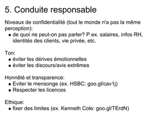 5. Conduite responsable
Niveaux de confidentialité (tout le monde n'a pas la même
perception):
   de quoi ne peut-on pas parler? P.ex. salaires, infos RH,
   identités des clients, vie privée, etc.

Ton:
   éviter les dérives émotionnelles
   éviter les discours/avis extrêmes

Honnêté et transparence:
  Eviter le mensonge (ex. HSBC: goo.gl/cav1j)
  Respecter les licences

Ethique:
   fixer des limites (ex. Kenneth Cole: goo.gl/TErdN)
 
