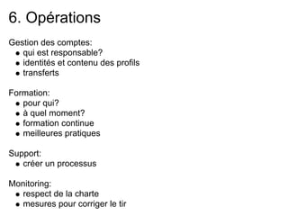6. Opérations
Gestion des comptes:
   qui est responsable?
   identités et contenu des profils
   transferts

Formation:
   pour qui?
   à quel moment?
   formation continue
   meilleures pratiques

Support:
   créer un processus

Monitoring:
  respect de la charte
  mesures pour corriger le tir
 