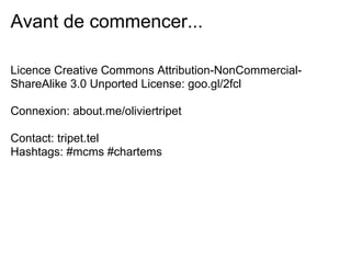 Avant de commencer...

Licence Creative Commons Attribution-NonCommercial-
ShareAlike 3.0 Unported License: goo.gl/2fcl

Connexion: about.me/oliviertripet

Contact: tripet.tel
Hashtags: #mcms #chartems
 